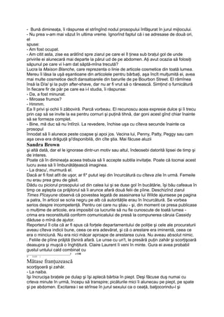 - Bună dimineaţa, îi răspunse el strîngînd nodul prosopului înfăşurat în jurul mijlocului.
- Nu prea v-am mai văzut în ultima vreme. Ignorînd faptul că i se adresase de două ori,
el
spuse:
- Am fost ocupat.
- Am citit asta, zise ea arătînd spre ziarul pe care el îl ţinea sub braţul gol de unde
privirile ei alunecară mai departe la părul ud de pe abdomen. Aţi avut ocazia să folosiţi
săpunul pe care vi l-am dat săptă-mîna trecută?
Lucra la Maison Blanche, care reprezenta o linie de articole cosmetice din toată lumea.
Mereu îi lăsa la uşă eşantioane din articolele pentru bărbaţi, aşa încît mulţumită ei, avea
mai multe cosmetice decît dansatoarele din barurile de pe Bourbon Street. El rămînea
însă la D/a/ şi la puţin after-shave, dar nu ar fi vrut să o rănească. Simţind o furnicătură
în fiecare fir de păr pe care ea i-l studia, îi răspunse:
- Da, a fost minunat.
- Miroase frumos?
- Hmmm.
Ea îl privi şi ochii îi zăboviră. Parcă vorbeau. El recunoscu acea expresie dulce şi îi trecu
prin cap să se invite la ea pentru cornuri şi puţină tihnă, dar goni acest gînd chiar înainte
să se formeze complet.
- Bine, mă duc să nu întîrzii. La revedere, închise uşa cu cîteva secunde înainte ca
prosopul
înnodat să îi alunece peste coapse şi apoi jos. Vecina lui, Penny, Patty, Peggy sau cam
aşa ceva era drăguţă şi'disponibilă, din cîte ştia. Mai făcuse aluzii
Sandra Brown
şi altă dată, dar el le ignorase dintr-un motiv sau altul, îndeosebi datorită lipsei de timp şi
de interes.
Poate că în dimineaţa aceea trebuia să îi accepte subtila invitaţie. Poate că tocmai acest
lucru avea să îi îmbunătăţească imaginea.
- La dracu', murmură el.
Dacă ar fi fost atît de uşor, ar fi* putut ieşi din încurcătură cu cîteva zile în urmă. Femeile
nu erau prea greu de găsit.
Dădu cu piciorul prosopului ud din calea lui şi se duse gol în bucătărie, îşi bău cafeaua în
timp ce aştepta ca prăjitorul să îi arunce afară două felii de pîine. Deschizînd ziarul
Times Pîcayune observă că povestea legată de asasinarea lui Wilde ajunsese pe pagina
a patra, în articol se scria negru pe alb că autorităţile erau în încurcătură. Se vorbea
serios despre incompetenţă. Pentru cei care nu ştiau - şi, din moment ce presa publicase
o mulţime de articole, era imposibil ca lucrurile să nu fie cunoscute de toată lumea -
crima era reconstituită conform comunicatului de presă la compunerea căruia Cassidy
dăduse o mînă de ajutor.
Reporterul îl cita că ar fi spus că forţele departamentului de poliţie şi cele ale procuraturii
aveau cîteva indicii bune, ceea ce era adevărat, şi că o arestare era iminentă, ceea ce
era o minciună. Nu era nici măcar aproape de arestarea cuiva. Nu aveau absolut nimic.
. Feliile de pîine prăjită ţîsniră afară. Le unse cu un't, le presără puţin zahăr şi scorţişoară
deasupra şi muşcă o înghiţitură. Claire Laurent îi veni în minte. Gura ei avea probabil
gustul untului cald combinat cu
_________________________________l -t OR
V l £-O i
Mătase franţuzească
scorţişoară şi zahăr.
- La naiba.
îşi încrucişa braţele pe dulap şi îşi aplecă bărbia în piept. Deşi făcuse duş numai cu
crteva minute în urmă, începu să transpire; picăturile mici îi alunecau pe piept, pe spate
şi pe abdomen. Excitarea i se strînse în jurul sexului ca o ceaţă, batjocorindu-l şi
 