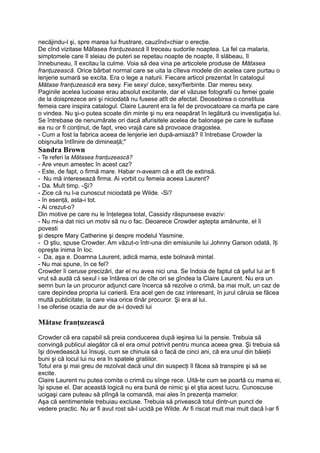 necăjindu-l şi, spre marea lui frustrare, cauzînd»chiar o erecţie.
De cînd vizitase Măfasea franţuzească îl treceau sudorile noaptea. La fel ca malaria,
simptomele care îl sleiau de puteri se repetau noapte de noapte, îl slăbeau, îl
înnebuneau, îl excitau la culme. Voia să dea vina pe articolele produse de Mătasea
franţuzească. Orice bărbat normal care se uita la cîteva modele din acelea care purtau o
lenjerie sumară se excita. Era o lege a naturii. Fiecare articol prezentat în catalogul
Mătase franţuzească era sexy. Fie sexy/ dulce, sexy/fierbinte. Dar mereu sexy.
Paginile acelea lucioase erau absolut excitante, dar el văzuse fotografii cu femei goale
de la doisprezece ani şi niciodată nu fusese atît de afectat. Deosebirea o constituia
femeia care inspira catalogul. Claire Laurent era la fel de provocatoare ca marfa pe care
o vindea. Nu şi-o putea scoate din minte şi nu era neapărat în legătură cu investigaţia lui.
Se întrebase de nenumărate ori dacă afurisitele acelea de balonaşe pe care le suflase
ea nu or fi conţinut, de fapt, vreo vrajă care să provoace dragostea.
- Cum a fost la fabrica aceea de lenjerie ieri după-amiază? îl întrebase Crowder la
obişnuita întîlnire de dimineaţă;"
Sandra Brown
- Te referi la Mătasea franţuzească?
- Are vreun amestec în acest caz?
- Este, de fapt, o firmă mare. Habar n-aveam că e atît de extinsă.
- Nu mă interesează firma. Ai vorbit cu femeia aceea Laurent?
- Da. Mult timp. -Şi?
- Zice că nu l-a cunoscut niciodată pe Wilde. -Si?
- în esenţă, asta-i tot.
- Ai crezut-o?
Din motive pe care nu le înţelegea total, Cassidy răspunsese evaziv:
- Nu mi-a dat nici un motiv să nu o fac. Deoarece Crowder aştepta amănunte, el îi
povesti
şi despre Mary Catherine şi despre modelul Yasmine.
- O ştiu, spuse Crowder. Am văzut-o într-una din emisiunile lui Johnny Garson odată, îţi
opreşte inima în loc.
- Da, aşa e. Doamna Laurent, adică mama, este bolnavă mintal.
- Nu mai spune, în ce fel?
Crowder îi ceruse precizări, dar el nu avea nici una. Se îndoia de faptul că şeful lui ar fi
vrut să audă că sexul i se întărea ori de cîte ori se gîndea la Claire Laurent. Nu era un
semn bun la un procuror adjunct care încerca să rezolve o crimă, ba mai mult, un caz de
care depindea propria lui carieră. Era acel gen de caz interesant, în jurul căruia se făcea
multă publicitate, la care visa orice tînăr procuror. Şi era al lui.
l se oferise ocazia de aur de a-i dovedi lui
Mătase franţuzească
Crowder că era capabil să preia conducerea după ieşirea lui la pensie. Trebuia să
convingă publicul alegător că el era omul potrivit pentru munca aceea grea. Şi trebuia să
îşi dovedească lui însuşi, cum se chinuia să o facă de cinci ani, că era unul din băieţii
buni şi că locul lui nu era în spatele gratiilor.
Totul era şi mai greu de rezolvat dacă unul din suspecţi îl făcea să transpire şi să se
excite.
Claire Laurent nu putea comite o crimă cu sînge rece. Uită-te cum se poartă cu mama ei,
îşi spuse el. Dar această logică nu era bună de nimic şi el ştia acest lucru. Cunoscuse
ucigaşi care puteau să plîngă la comandă, mai ales în prezenţa mamelor.
Aşa că sentimentele trebuiau excluse. Trebuia să privească totul dintr-un punct de
vedere practic. Nu ar fi avut rost să-l ucidă pe Wilde. Ar fi riscat mult mai mult dacă l-ar fi
 