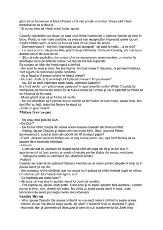 gînd să ne întoarcem la New Orleans cînd veţi prinde vinovatul. Vreau să-l întreb
personal de ce a făcut-o.
- Şi eu aş vrea să întreb acest lucru, spuse
•
Cassidy deschizînd un dosar pe care unul dintre funcţionari i-l dăduse înainte să intre în
birou. Pentru o mai mare claritate, aş vrea să mai recapitulăm împreună unele lucruri.
Răsfoi hîrtiile pentru a face ca totul să pară cît se poate de serios.
- Dumneavoastră - toţi trei, împreună cu cei apropiaţi - aţi sosit la hotel,., la ce oră?
- La zece şi cinci, răspunse Ariei pierzîndu-şi răbdarea. Domnule Cassidy, am mai spus
aceste lucruri de sute de ori.
- Ştiu că este supărător, dar uneori cînd se repovestesc evenimentele, un martor îşi
aminteşte ceva ce anterior uitase. Vă rog să mă mai suportaţi.
Ea scoase un oftat de îndelungată suferinţă.
- Am sosit la zece şi cinci. Ne era foame. Am luat masa în Sazerac, la parterul hotelului.
Sînt sigură că personalul poate confirma.
- Au şi făcut-o. A plecat cineva în timpul mesei?
- Nu cred. Josh, tu îţi aminteşti să fi plecat cineva în timpul mesei?
- Nu. De ce este important acest lucru, domnule Cassidy?
Era încă neclar cum pătrunsese agresorul în apartamentul soţilor Wilde. Cassidy îşi
închipuise că cineva din cercul lor ar fi avut acces la o cheie şi l-ar fi aşteptat pe Wilde să
se întoarcă de la masă.
- M-am gîndit doar că ar fi bine să verific.
- Nu îmi amintesc să fi plecat cineva înainte să terminăm de luat masa, spuse Ariei. Am
luat liftu! cu toţii, coborînd fiecare la etajul lui.
- Eraţi un grup vesel?
Mătase franţuzeasc
- Toţi erau încă plini de Duh.
- De Duh?
- De Duhul Sfînt. Slujba din seara aceea fusese deosebit de binecuvîntată.
- înţeleg, spuse Cassidy şi răsfoi prin mai multe hîrtii. Deci, doamnă Wilde,
dumneavostră, soţul şi Josh aţi coborît din lift la etajul şapte?
- Exact. Jackson rezerva totdeauna un etaj numai pentru noi, aşa încît familia să se
bucure de o absolută intimitate.
- Hmmm.
- L-am sărutat pe Jackson de noapte bună cînd am ieşit din lift şi m-am dus în
apartamentul lui Josh pentru a repeta cîntecele pentru slujba din seara următoare.
- Totdeauna cîntaţi cu stomacul plin, doamnă Wilde?
-Poftim?
Cassidy se rezemă de spătarul fotoliului trecîndu-şi un creion printre degete în timp ce îi
privea atent pe cei doi.
- Am cunoscut cîţiva cîntăreţi, dar nici unuia nu îi plăcea să cînte imediat după ce mînca.
Un stomac plin blochează diafragma, nu?
- Ce legătură are acest lucru?
- Aţi spus că v-aţi dus în apartamentul lui Josh să repetaţi.
- Pot explica eu, spuse Josh grăbit. Cînd Ariei şi cu mine repetăm fără auditoriu, lucrăm
numai la timp, ritm, chestii din astea. Nu cîntă cu toată vocea decît în sală, unde
tehnicienii de sunet pot regla nivelul microfoanelor.
Sandra Brown
- Aha, spuse Cassidy. De aceea probabil nu v-a auzit nimeni cîntînd în seara aceea.
- Nimeni nu se mai afla la etajul şapte, aţi uitat? îi reaminti Ariei cu dulceaţă în glas.
- Aşa este, dar şi camerele de deasupra şi cele de sub apartamentul lui Josh erau
 