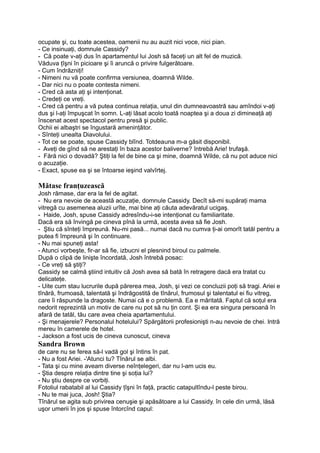 ocupate şi, cu toate acestea, oamenii nu au auzit nici voce, nici pian.
- Ce insinuaţi, domnule Cassidy?
- Că poate v-aţi dus în apartamentul lui Josh să faceţi un alt fel de muzică.
Văduva ţîşni în picioare şi îi aruncă o privire fulgerătoare.
- Cum îndrăzniţi!
- Nimeni nu vă poate confirma versiunea, doamnă Wilde.
- Dar nici nu o poate contesta nimeni.
- Cred că asta aţi şi intenţionat.
- Credeţi ce vreţi.
- Cred că pentru a vă putea continua relaţia, unul din dumneavoastră sau amîndoi v-aţi
dus şi l-aţi împuşcat în somn. L-aţi lăsat acolo toată noaptea şi a doua zi dimineaţă aţi
înscenat acest spectacol pentru presă şi public.
Ochii ei albaştri se îngustară ameninţător.
- Sînteţi unealta Diavolului.
- Tot ce se poate, spuse Cassidy blînd. Totdeauna m-a găsit disponibil.
- Aveţi de gînd să ne arestaţi în baza acestor baliverne? întrebă Arie! trufaşă.
- Fără nici o dovadă? Ştiţi la fel de bine ca şi mine, doamnă Wilde, că nu pot aduce nici
o acuzaţie.
- Exact, spuse ea şi se întoarse ieşind valvîrtej.
Mătase franţuzească
Josh rămase, dar era la fel de agitat.
- Nu era nevoie de această acuzaţie, domnule Cassidy. Decît să-mi supăraţi mama
vitregă cu asemenea aluzii urîte, mai bine aţi căuta adevăratul ucigaş.
- Haide, Josh, spuse Cassidy adresîndu-i-se intenţionat cu familiaritate.
Dacă era să învingă pe cineva pînă la urmă, acesta avea să fie Josh.
- Ştiu că sînteţi împreună. Nu-mi pasă... numai dacă nu cumva ţi-ai omorît tatăl pentru a
putea fi împreună şi în continuare.
- Nu mai spuneţi asta!
- Atunci vorbeşte, fir-ar să fie, izbucni el plesnind biroul cu palmele.
După o clipă de linişte încordată, Josh întrebă posac:
- Ce vreţi să ştiţi?
Cassidy se calmă ştiind intuitiv că Josh avea să bată în retragere dacă era tratat cu
delicateţe.
- Uite cum stau lucrurile după părerea mea, Josh, şi vezi ce concluzii poţi să tragi. Ariei e
tînără, frumoasă, talentată şi îndrăgostită de tînărul, frumosul şi talentatul ei fiu vitreg,
care îi răspunde la dragoste. Numai că e o problemă. Ea e măritată. Faptul că soţul era
nedorit reprezintă un motiv de care nu pot să nu ţin cont. Şi ea era singura persoană în
afară de tatăl, tău care avea cheia apartamentului.
- Şi menajerele? Personalul hotelului? Spărgătorii profesionişti n-au nevoie de chei. Intră
mereu în camerele de hotel.
- Jackson a fost ucis de cineva cunoscut, cineva
Sandra Brown
de care nu se ferea să-l vadă gol şi întins în pat.
- Nu a fost Ariei. -'Atunci tu? Tînărul se albi.
- Tata şi cu mine aveam diverse neînţelegeri, dar nu l-am ucis eu.
- Ştia despre relaţia dintre tine şi soţia lui?
- Nu ştiu despre ce vorbiţi.
Fotoliul rabatabil al lui Cassidy ţîşni în faţă, practic catapultîndu-l peste birou.
- Nu te mai juca, Josh! Ştia?
Tînărul se agita sub privirea cenuşie şi apăsătoare a lui Cassidy. în cele din urmă, lăsă
uşor umerii în jos şi spuse întorcînd capul:
 