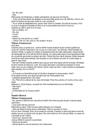 - Nu. Nu cred.
- Aha.
Mărturisise că întreţineau o relaţie clandestină, îşi ascunse încîntarea.
- Crezi că aţi fost destul de deştepţi ca să ascundeţi acest lucru de tatăl tău, cînd eu am
ghicit la treizeci de secunde după ce v-am cunoscut?
- Nu e vorba de deşteptăciune, spuse Josh rîzînd cu tristeţe. Era atît de încrezut, încît
nu şi-ar fi imaginat niciodată că Ariei m-ar fi putut prefera pe mine în locul lui.
Cassidy se uită în ochii lui şi îl crezu.
- Era un ticălos, nu?
- Da, era.
- îl urai?
- Uneori.
- Destul de mult pentru a-l ucide?
- Uneori. Dar nu l-am ucis eu. Nu puteam. N-aş fi
Mătase franţuzească
avut tăria.
Cassidy crezu şi acest lucru. Joshua Wilde fusese botezat după numele luptătorului
evreu din Vechiul Testament, dar nu era un nume care i -se potrivea. Fără îndoială că
Jackson Wilde, cu glasul lui tunător şi temperamentul de înger răzbunător, fusese teribil
de dezamăgit de un fiu atît de blînd şi delicat. Un copil putea aduna mult resentiment faţă
de un părinte poruncitor şi extrem de critic. Părinţi mai buni decît Jackson Wilde fuseseră
omorîţi de copiii prea stresaţi. Dar Cassidy nu îşi închipuia că Josh ar fi putut trage un
glonţ în cap cuiva.
- Dar ea? întrebă Cassidy arătînd spre uşa pe care Ariei ieşise atît de furioasă. Gîndeşte-
te bine înainte să răspunzi, Josh. Am putea descoperi o dovadă acuzatoare în orice
clipă, ceva ce ne-a scăpat mai înainte. Dacă o aperi pe Ariei, îi eşti complice şi pedeapsa
este aceeaşi. Ea l-a omorît?
-Nu.
- Ar fi putut s-o facă fără să ştii tu? Aţi făcut dragoste în seara aceea, Josh?
El îşi plecă privirea, dar răspunse fără cea mai mică ezitare--Da.
- A părăsit apartamentul vreo clipă?
- Nu. Pînă cînd a plecat de tot, spre dimineaţă. Prea tîrziu pentru a fi comis crima, care,
după
părerea lui Elvie Dupuis, avusese loc între douăsprezece şi unu dimineaţa.
- Eşti sigur?
- Absolut.
- O bănuieşti că l-ar fi putut ucide?
J
Sandra Brown
Mătase franţuzească
- Nu, spuse el clătinînd din cap atît de hotărît încît cîteva şuviţe de păr îi căzură peste
sprîncene.
- Cum poţi fi atît de convins?
Ridicîndu-şi capul, întîlni privirea pătrunzătoare a lui Cassidy.
- Tata era biletul lui Ariei pentru celebritate. Fără el, ea este un nimic.
Era un drum înfundat. Erau cît se poate de vinovaţi. Cassidy nu ştia însă dacă numai de
adulter sau de un păcat mult mai grav. Dar chiar dacă ei l-ar fi ucis pe Wilde, nu avea nici
o dovadă ca să îi reţină.
- Drum bun, spuse el sec.
Joshua Wilde fu luat prin surprindere.
- Adică pot să plec?
- Numai dacă nu vrei să semnezi vreo mărturisire.
 