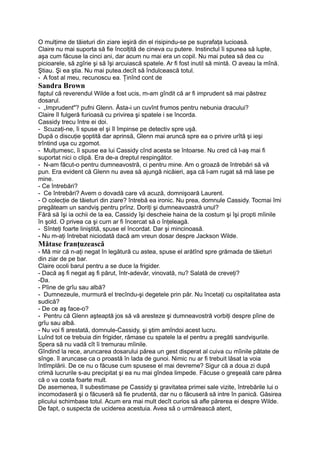 O mulţime de tăieturi din ziare ieşiră din el risipindu-se pe suprafaţa lucioasă.
Claire nu mai suporta să fie încolţită de cineva cu putere. Instinctul îi spunea să lupte,
aşa cum făcuse la cinci ani, dar acum nu mai era un copil. Nu mai putea să dea cu
picioarele, să zgîrie şi să îşi arcuiască spatele. Ar fi fost inutil să mintă. O aveau la mînă.
Ştiau. Şi ea ştia. Nu mai putea.decît să îndulcească totul.
- A fost al meu, recunoscu ea. Ţinînd cont de
Sandra Brown
faptul că reverendul Wilde a fost ucis, m-am gîndit că ar fi imprudent să mai păstrez
dosarul.
- „Imprudent"? pufni Glenn. Ăsta-i un cuvînt frumos pentru nebunia dracului?
Claire îl fulgeră furioasă cu privirea şi spatele i se încorda.
Cassidy trecu între ei doi.
- Scuzaţi-ne, îi spuse el şi îl împinse pe detectiv spre uşă.
După o discuţie şoptită dar aprinsă, Glenn mai aruncă spre ea o privire urîtă şi ieşi
trîntind uşa cu zgomot.
- Mulţumesc, îi spuse ea lui Cassidy cînd acesta se întoarse. Nu cred că l-aş mai fi
suportat nici o clipă. Era de-a dreptul respingător.
- N-am făcut-o pentru dumneavostră, ci pentru mine. Am o groază de întrebări să vă
pun. Era evident că Glenn nu avea să ajungă nicăieri, aşa că l-am rugat să mă lase pe
mine.
- Ce întrebări?
- Ce întrebări? Avem o dovadă care vă acuză, domnişoară Laurent.
- O colecţie de tăieturi din ziare? întrebă ea ironic. Nu prea, domnule Cassidy. Tocmai îmi
pregăteam un sandviş pentru prînz. Doriţi şi dumneavoastră unul?
Fără să îşi ia ochii de la ea, Cassidy îşi descheie haina de la costum şi îşi propti mîinile
în şold. O privea ca şi curn ar fi încercat să o înţeleagă.
- Sînteţi foarte liniştită, spuse el încordat. Dar şi mincinoasă.
- Nu m-aţi întrebat niciodată dacă am vreun dosar despre Jackson Wilde.
Mătase franţuzească
- Mă mir că n-aţi negat în legătură cu astea, spuse el arătînd spre grămada de tăieturi
din ziar de pe bar.
Claire ocoli barul pentru a se duce la frigider.
- Dacă aş fi negat aş fi părut, într-adevăr, vinovată, nu? Salată de creveţi?
-Da.
- Pîine de grîu sau albă?
- Dumnezeule, murmură el trecîndu-şi degetele prin păr. Nu încetaţi cu ospitalitatea asta
sudică?
- De ce aş face-o?
- Pentru că Glenn aşteaptă jos să vă aresteze şi dumneavostră vorbiţi despre pîine de
grîu sau albă.
- Nu voi fi arestată, domnule-Cassidy, şi ştim amîndoi acest lucru.
Luînd tot ce trebuia din frigider, rămase cu spatele la el pentru a pregăti sandvişurile.
Spera să nu vadă cît îi tremurau mîinile.
Gîndind la rece, aruncarea dosarului părea un gest disperat al cuiva cu mîinile pătate de
sînge. îl aruncase ca o proastă în lada de gunoi. Nimic nu ar fi trebuit lăsat la voia
întîmplării. De ce nu o făcuse cum spusese el mai devreme? Sigur că a doua zi după
crimă lucrurile s-au precipitat şi ea nu mai gîndea limpede. Făcuse o greşeală care părea
că o va costa foarte mult.
De asemenea, îl subestimase pe Cassidy şi gravitatea primei sale vizite, întrebările lui o
incomodaseră şi o făcuseră să fie prudentă, dar nu o făcuseră să intre în panică. Găsirea
plicului schimbase totul. Acum era mai mult decît curios să afle părerea ei despre Wilde.
De fapt, o suspecta de uciderea acestuia. Avea să o urmărească atent,
 
