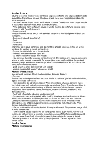 Sandra Brown.
căutînd şi cea mai mică dovadă. Dar Claire se pricepea foarte bine să pună beţe în roate
autorităţilor. Primul lucru pe care îl învăţase era să nu se lase niciodată intimidată. Se
întoarse spre el.
- Nu aveţi destule dovezi pentru a mă aresta, domnule Cassidy. Am strîns cîteva articole
în legătură cu Jackson Wilde. Nu e o armă fumegîndă.
- Arma trebuie să fie în golf acum, spuse el luînd o măslină de pe farfuria pe care ea i-o
pusese în faţă. Purtată de curent.
- Foarte probabil.
Fiindcă barul era plin de hîrtii, îi făcu semn să se aşeze la masa acoperită cu sticlă din
sufragerie.
- Ceai sau o băutură răcoritoare?
- Ceai.
- Cu zahăr?
- Fără nimic.
întorcîndu-se cu două pahare cu ceai de mentă cu gheaţă, se aşeză în faţa lui. El luă
jumătate din sandviş şi muşcă serios din el.
- O parte din tăieturi sînt vechi de ani de zile.
- Interesul meu este vechi de cîţiva ani.
- Vă interesează chiar atît de mult religia?
- Nu, domnule Cassidy, spuse ea zîmbind rezervat. Sînt catolică prin naştere, dar nu am
aderat la nici o biserică organizată. Cu siguranţă nu eram îndrăgostită de fermecătorii
teleevanghelişti. Wilde mi-a atras atenţia pentru că l-am considerat a fi unul din cei mai
periculoşi oameni din America.
- Şi aţi crezut că era o datorie civică să îl ucideţi?
- Vreţi să mă ascultaţi sau nu? izbucni ea, iar el îi
Mătase franţuzească
făcu semn să continue. Sînteţi foarte grosolan, domnule Cassidy.
- Da, ştiu.
Privirile li se întîlniră pentru cîteva secunde. Glaire nu avea de gînd să se lase intimidată,
aşa că începu să vorbească:
- Spre deosebire de alţi telepredicatori, Wilde ameninţa să jefuiască oamenii, nu de
bani, ci de ceva mult mai valoros - drepturile garantate de Primul Amendament. Cam în
perioada cînd a apărut primul catalog al Mătăsii franţuzeşti, el şi-a început cruciada
împotriva a tot ce considera că era pornografic, încă de la început, mesajul lui m-a
deranjat cumplit.
- Pentru că influenţa lui vă putea afecta afacerea?
- Nu, pentru că n-am vrut niciodată să fiu pusă în situaţia de a-mi -apăra munca. Mi-am
închipuit că acest lucru era foarte posibil şi, după cum s-a văzut, am avut dreptate.
Catalogul Mătase franţuzească nu avea nimic în comun cu toate revistele acelea
pornografice, dar a fost inclus printre ele şi acuzai la fe! de mult. Reverendul Wilde
declara război libertăţii presei.
- Dar nu poate exista o libertate deplină, domnişoară Laurent. Răspunderea merge mînă
în mînă cu libertatea.
- Sînt de acord, spuse ea şi lăsînd jos sandvişul se aplecă puţin înainte. Gîndul că o
mulţime de bărbaţi, femei şi copii sînt exploataţi pentru profit îmi face greaţă şi această
crimă nu poate fi rezolvată prin excluderea eroticii de calitate din muzee şi librării.
Cenzura îşi are locul în mintea, inima şi conştiinţa cuiva. D'acă nu eşti de acord cu
filmele porno,
Sandra Brown
Mătase franţuzească
 