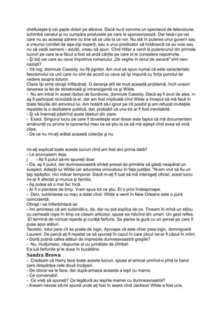 cheltuieşte-ţi cei şapte dolari pe altceva. Dacă nu-ţi convine un spectacol de televiziune,
schimbă canalul şi nu cumpăra produsele pe care le sponsorizează. Dar lasă-i pe cei
care nu au aceeaşi părere cu tine să se uite la ce vor. Nu stă în puterea unui guvern sau
a vreunui comitet de aşa-zişi experţi, sau a unui predicator să hotărască ce au voie sau
nu să vadă oamenii - adulţii, vreau să spun. Cînd Hitler a venit la putererunul din primele
lucruri pe care le-a făcut a fost să ardă cărţile pe care el le considera nepotrivite.
- Şi toţi cei care au ceva împotriva romanului „De veghe în lanul de secară" sînt neo-
nazişti?
- Vă rog, domnule Cassidy, nu fiţi jignitor. Am vrut să spun numai că este caracteristic
fascismului ca unii care nu sînt de acord cu ceva să îşi impună cu forţa punctul de
vedere asupra tuturor.
Claire îşi simţi obrajii înflăcăraţi. O deranja atît de mult această problemă, încît uneori
devenea la fel de dictatorială şi intransigentă ca şi Wilde.
- Nu am intrat în acest război de bunăvoie, domnule Cassidy. Dacă aş fi avut de ales, n-
aş fi participat niciodată la el, dar am fost implicată cînd Wilde a început să mă facă în
toate felurile din amvonul lui. Am hotărît să-l ignor pe cît posibil şi am refuzat invitaţiile
repetate la o dezbatere publică, dar, probabil că una tot ar fi fost inevitabilă.
- Şi vă înarmaţi păstrînd acele tăieturi din ziare.
- Exact. Singurul lucru pe care îl dovedeşte acel dosar este faptul că mă documentam
amănunţit cu privire la oponentul meu ca să ştiu la ce să mă aştept cînd avea să vină
clipa. .
- De ce nu mi-aţi arătat această colecţie şi nu
mi-aţi explicat toate aceste lucruri cînd am fost aici prima dată?
- Le aruncasem deja.
j - Aţi fi putut să-mi spuneţi doar.
- Da, aş fi putut, dar dumneavoastră sînteţi presat de primărie să găsiţi neapărat un
suspect. Adepţii lui Wilde cer aducerea vinovatului în faţa justiţiei. "N-am vrut să fiu un
ţap ispăşitor, nici măcar temporar. Dacă m-aţi fi luat să mă interogaţi oficial, acest lucru
mi-ar fi afectat şi munca şi familia.
- Aş putea să o mai fac încă.
- Ar fi o pierdere de timp. V-am spus tot ce ştiu. El o privi îndeaproape.
- Deci, sublinierea cu roşu a datei cînd- Wilde a venit în New Orleans este o pură
coincidenţă.
Obrajii i se înfierbîntară iar.
- îmi amintesc că am subliniât-o, da, dar nu pot explica de ce. Ţineam în mînă un stilou
cu cerneală roşie în timp ce citeam articolul, spuse ea ridicînd din umeri. Un gest reflex.
.El termină de mîncat repede şi curăţă farfuria. Se şterse la gură cu un şervet pe care îl
puse apoi alături.
Teoretic, totul pare cît se poate de logic. Aproape că este chiar prea iogic, domnişoară
Laurent. De parcă aţi fi repetat ce să spuneţi în cazul în care plicul ne-ar fi căzut în mîini.
• Doriţi puţină cafea alături de impresiile dumneavoastră greşite?
- Nu, mulţumesc, răspunse el cu jumătate de zîmbet.
Ea luă farfuriile şi le duse în bucătărie.
Sandra Brown
- Credeam că Harry face toate aceste lucruri, spuse el amical urmînd-o pînă la barul
care despărţea cele două încăperi.
- De obicei ea le face, dar după-amiaza aceasta a ieşit cu mama.
- Ce convenabil.
- Ce vreţi să spuneţi? Ce legătură au ieşirile mamei cu dumneavoastră?
- Aveam nevoie să-mi spună unde aţi fost în seara cînd Jackson Wilde a fost ucis.
 