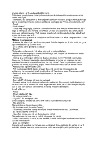 privirea, atunci i-ar fi putut auzi bătăile inimii.
El îşi drese glasul şi puse distanţă între ei de parcă şi el considerase incomodă acea
tăcere prelungită.
- Interesant, dar să revenim la motivul'pentru care am venit aici. Singura nemulţumire pe
care o aveaţi în privinţa lui Jackson Wilde era cea legată de Primul Amendament,, da?
- Exact.
- Nimic altceva?
- Unde vreţi să ajungeţi, domnule Cassidy? Aceasta este metoda dumneavostră, de a
trage la întîmplare pînă nimeriţi ceva? Nu e un mod prea economic de a cheltui banii
celor care plătesc impozite. V-aţi petrece timpul mult mai bine căutîndu-l pe adevăratul
ucigaş, iar timpul meu ar fi...
- Dumneavoastră şi Yasmine sînteţi amante? întrebarea fu la fel de neaşteptată ca o stea
Mătase franţuzească
căzătoare, iar efectul pe care îl avu asupra ei, fu la fel de puternic, îl privi uluită, cu gura
uşor întredeschisă şi cu ochii mari.
- Ce v-a făcut să vă gîndiţi la aşa ceva?
- Sînteţi?
Cînd o văzu că începe să rîdă, el se întunecă şi mai mult la faţă.
- Wilde a mai declanşat şi o homofobie în întrega ţară. Grupuri de homosexuali aveau
împotriva lui o mulţime de lucruri.
- înţeleg. Şi v-aţi închipuit că îmi era duşman din două motive? întrebă ea amuzată.
Sincer, nu rîd de dumneavoastră, domnule Cassidy, ci numai îmi imaginez cum ar
reacţiona Yasmine la această întrebare. Nu citiţi ziarele? De-a lungul anilor a avut o
grămadă de amanţi, toţi bărbaţi, şi şi-a făcut o adevărată reputaţie de femeie fatală.
- Asta ar putea fi pentru ochii lumii.
- Ar fi foarte dezamăgită dacă v-ar auzi. Bine, mă credeţi pe mine capabilă de
lesbianism, dar cum puteţi să vă gîndiţi măcar că Yasmine ar putea fi heteros.exuală?
- Pentru că acest decor este cam ieşit din comun, de aceea.
- Decor?
- Firma asta.
- Cum adică? întrebă ea într-adevăr curioasă.
- Am venit aici de două ori şi n-am văzut nici un bărbat. Ştiu că mulţi răufăcători ar fugi
de amazoana de la .intrare, dar toate angajatele sînt femei, de la cele care pun foiţe în
cutii la cele care conduc cărucioarele. Ce aveţi împotriva bărbaţilor?
Sandra Brown
- Nimic.
- Sînteţi căsătorită? -Nu.
- Aţi fost vreodată? -Nu.
- Logodită? Ea ezită puţin. -Nu.
El ridică degetul arătător de parcă ar fi vrut să îi prindă minciuna pe el.
- Mai gîndiţi-vă.
Claire simţea că îşi pierde cumpătul.
- Aţi făcut cercetări, domnule Cassidy?
- Mi-am făcut meseria. Vorbiţi-mi despre relaţia dumneavoastră cu David Allen.
- Să vă ia naiba! Aţi fost la el?
- Nu a fost nevoie, dar mă voi duce dacă nu vorbiţi.
Claire clocotea de furie, dar el cîştigă întrecerea de voinţă.
- A fost cu mult timp în urmă, spuse ea tăios, înainte să înfiinţez Mătasea franţuzească.
Voia să ne căsătorim.
- Şi ce s-a întîmplat?
Era gata să îi spună că nu îl privea, dar se răzgîndi. Orice ostilitate din partea ei i-ar fi
înrăutăţit situaţia. Yasmine, care avea mai multă experienţă în privinţa bărbaţilor, se
 