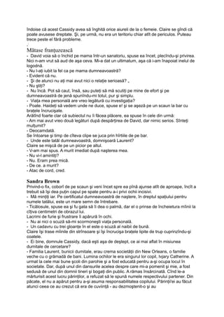 îndoise că acest Cassidy avea să înghită orice aiureli de la o femeie. Claire se gîndi că
poate avusese dreptate. Şi, pe urmă, nu era un teritoriu chiar atît de periculos. Puteau
trece peste el fără probleme.
,;
Mătase franţuzească
- David voia să o închid pe mama într-un sanatoriu, spuse ea încet, plecîndu-şi privirea.
Nici n-am vrut să aud de aşa ceva. Mi-a dat un ultimatum, aşa că i-am înapoiat inelul de
logodnă.
- Nu l-aţi iubit la fel ca pe mama dumneavoastră?
- Evident că nu.
- Şi de atunci nu aţi mai avut nici o relaţie serioasă? „
- Nu ştiţi?
- Nu încă. Pot să caut, însă, sau puteţi să mă scutiţi pe mine de efort şi pe
dumneavoastră de jenă spunîndu-mi totul, pur şi simplu.
- Viaţa mea personală are vreo legătură cu investigaţia?
- Poate. Haideţi să vedem unde ne duce, spuse e! şi se aşeză pe un scaun la bar cu
braţele încrucişate.
Arătînd foarte clar că subiectul nu îi făcea plăcere, ea spuse în cele din urmă:
- Am mai avut vreo două legături după despărţirea de David, dar nimic serios. Sînteţi
mulţumit?
- Deocamdată.
Se întoarse şi timp de cîteva clipe se juca prin hîrtiile de pe bar.
- Unde este tatăl dumneavoastră, domnişoară Laurent?
Claire se mişcă de pe un picior pe altul.
- V-am mai spus. A murit imediat după naşterea mea.
- Nu vi-l amintiţi?
- Nu. Eram prea mică.
- De ce. a murit?
- Atac de cord, cred.
Sandra Brown
Privind-o fix, coborî de pe scaun şi veni încet spre ea pînă ajunse atît de aproape, încît a
trebuit să îşi dea puţin capul pe spate pentru a-i privi ochii incisivi.
- Mă minţiţi iar. Pe certificatul dumneavoastră de naştere, în dreptul spaţiului pentru
numele tatălui, este un mare semn de întrebare.
- Ticălosule, spuse ea şi fu gata să îi dea o palmă, dar el o prinse de încheietura mîinii la
cîţiva centimetri de obrazul lui.
Lacrimi de furie şi frustrare îi apărură în ochi.
- Nu ai nici o scuză să-mi scormoneşti viaţa personală.
- Un cadavru cu trei gloanţe în el este o scuză al naibii de bună.
Claire îşi trase mîinile din strînsoare şi îşi încrucişa braţele lipite de trup cuprinzîndu-şi
coatele.
- Ei bine, domnule Cassidy, dacă eşti aşa de deştept, ce ai mai aflat în misiunea
dumitale de cercetare?
- Familia Laurent, bunicii dumitale, erau crema societăţii din New Orleans, o familie
veche cu o grămadă de bani. Lumina ochilor le era singurul lor copil, Ivjary Catherine. A
urmat la cele mai bune şcoli din parohie şi a fost educată pentru a-şi ocupa locul în
societate. Dar, după unul din dansurile acelea despre care mi-a pomenit şi mie, a fost
sedusă de unul din domnii tineri şi bogaţi din public. A rămas însărcinată. Cînd le-a
mărturisit acest lucru părinţilor, a refuzat să le spună numele respectivului partener. Din
păcate, el nu a apărut pentru a-şi asuma responsabilitatea copilului. Părinţii'ei au făcut
atunci ceea ce au crezut că era de cuviinţă - au dezmoştenit-o şi au
 