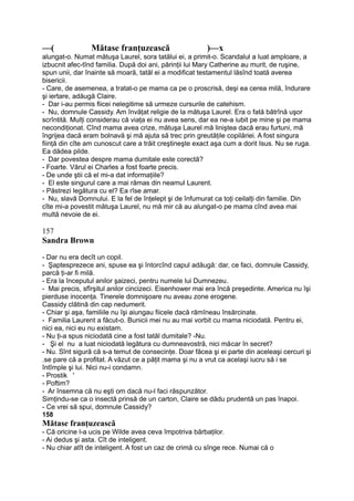 —( Mătase franţuzească )—x
alungat-o. Numat mătuşa Laurel, sora tatălui ei, a primit-o. Scandalul a luat amploare, a
izbucnit afec-tînd familia. După doi ani, părinţii lui Mary Catherine au murit, de ruşine,
spun unii, dar înainte să moară, tatăl ei a modificat testamentul lăsînd toată averea
bisericii.
- Care, de asemenea, a tratat-o pe mama ca pe o proscrisă, deşi ea cerea milă, îndurare
şi iertare, adăugă Claire.
- Dar i-au permis fiicei nelegitime să urmeze cursurile de catehism.
- Nu, domnule Cassidy. Am învăţat religie de la mătuşa Laurel. Era o fată bătrînă uşor
scrîntită. Mulţi considerau că viaţa ei nu avea sens, dar ea ne-a iubit pe mine şi pe mama
necondiţionat. Cînd mama avea crize, mătuşa Laurel mă liniştea dacă erau furtuni, mă
îngrijea dacă eram bolnavă şi mă ajuta să trec prin greutăţile copilăriei. A fost singura
fiinţă din cîte am cunoscut care a trăit creştineşte exact aşa cum a dorit Isus. Nu se ruga.
Ea dădea pilde.
- Dar povestea despre mama dumitale este corectă?
- Foarte. Vărul ei Charles a fost foarte precis.
- De unde ştii că el mi-a dat informaţiile?
- El este singurul care a mai rămas din neamul Laurent.
- Păstrezi legătura cu el? Ea rîse amar.
- Nu, slavă Domnului. E la fel de înţelept şi de înfumurat ca toţi ceilalţi din familie. Din
cîte mi-a povestit mătuşa Laurel, nu mă mir că au alungat-o pe mama cînd avea mai
multă nevoie de ei.
157
Sandra Brown
- Dar nu era decît un copil.
- Şaptesprezece ani, spuse ea şi întorcînd capul adăugă: dar, ce faci, domnule Cassidy,
parcă ţi-ar fi milă.
- Era la începutul anilor şaizeci, pentru numele lui Dumnezeu.
- Mai precis, sfîrşitul anilor cincizeci. Eisenhower mai era încă preşedinte. America nu îşi
pierduse inocenţa. Tinerele domnişoare nu aveau zone erogene.
Cassidy clătină din cap nedumerit.
- Chiar şi aşa, familiile nu îşi aiungau fiicele dacă rămîneau însărcinate.
- Familia Laurent a făcut-o. Bunicii mei nu au mai vorbit cu mama niciodată. Pentru ei,
nici ea, nici eu nu existam.
- Nu ţi-a spus niciodată cine a fost tatăl dumitale? -Nu.
- Şi el nu a luat niciodată legătura cu dumneavostră, nici măcar în secret?
- Nu. Sînt sigură că s-a temut de consecinţe. Doar făcea şi ei parte din aceleaşi cercuri şi
.se pare că a profitat. A văzut ce a păţit mama şi nu a vrut ca acelaşi iucru să i se
întîmple şi lui. Nici nu-i condamn.
- Prostik '
- Poftim?
- Ar însemna că nu eşti om dacă nu-l faci răspunzător.
Simţindu-se ca o insectă prinsă de un carton, Claire se dădu prudentă un pas înapoi.
- Ce vrei să spui, domnule Cassidy?
158
Mătase franţuzească
- Că oricine l-a ucis pe Wilde avea ceva împotriva bărbaţilor.
- Ai dedus şi asta. Cît de inteligent.
- Nu chiar atît de inteligent. A fost un caz de crimă cu sînge rece. Numai că o
 
