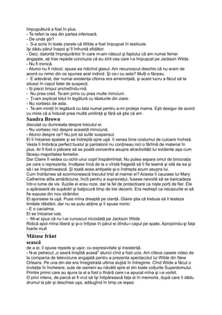 împuşcătură a fost în plus.
- Te referi la cea din partea inferioară.
- De unde ştii?
- S-a scris în toate ziarele că Wilde a fost împuşcat în testicule.
îşi dădu părul înapoi şi îl înfruntă sfidător.
- Deci, datorită împrejurărilor în care m-am născut şi faptului că am numai femei
angajate, aţi tras repede concluzia că eu sînt cea care l-a împuşcat pe Jackson Wilde.
- Nu fi ironică.
- Atunci nu fi ridicol, spuse ea ridicînd glasul. Am recunoscut deschis că nu eram de
acord cu nimic din ce spunea acel individ. Şi ce-i cu asta? Mulţi o făceau.
- E adevărat, dar numai existenţa cîtorva era ameninţată, şi acest lucru a făcut să te
situezi în capul listei de suspecţi.
- îţi pierzi timpul anchetîndu-mă.
- Nu prea cred. Te-am prins cu prea multe minciuni.
- Ţi-am explicat totul în legătură cu tăieturile din ziare.
- Nu vorbesc de asta.
- Te-am minţit în legătură cu tata numai pentru a-mi proteja mama. Eşti desigur de acord
cu mine că a îndurat prea multă umilinţă şi fără să ştie că am
Sandra Brown
discutat cu dumneata despre trecutul ei.
- Nu vorbesc nici despre această minciună.
- Atunci despre ce? Nu pot să sufăr suspansul.
El îi întoarse spatele şi se îndreptă spre uşă. îi venea bine costumul de culoare închisă.
Vesta îi îmbrăca perfect bustul şi pantalonii nu conţineau nici o fărîmă de material în
plus. Ar fi fost o plăcere să se poată concentra asupra atractivităţii lui evidente aşa cum
făceau majoritatea femeilor.
Dar Claire îl vedea cu ochii unui copil înspăimîntat. Nu putea separa omul de birocraţia
pe care o reprezenta, învăţase încă de la o vîrstă fragedă să îi fie teamă şi silă de ea şi
să i se împotrivească. Şi toată acea antipatie şi-o îndrepta acum asupra lui.
Cum îndrăznea să scormonească trecutul trist al mamei ei? Acesta îi cauzase lui Mary
Catherine atîta amărăciune, încît pentru a supravieţui, fusese nevoită să se baricadeze
într-o lume de vis. Iluziile ei erau roze, dar la fel de protectoare ca nişte porţi de fier. Ele
o apăraseră de supărări şi batjocură timp de trei decenii. Era nedrept ca necazurile ei să
fie expuse din nou străinilor.
El ajunsese la uşă. Puse mîna dreaptă pe clanţă. Glaire ştia că trebuia să îi testeze
limitele răbdării, dar nu se putu abţine şi îi spuse ironic:
- E o cacialma.
El se întoarse iute.
- Mi-ai spus că nu l-ai cunoscut niciodată pe Jackson Wilde.
Ridică apoi mîna liberă şi şi-o înfipse în părul ei dîndu-i capul pe spate, Apropiindu-şi faţa
foarte mult
-----------------_----_—,-----__ _-----
Mătase frânt
sească
de a ei, îi spuse repede şi uşor, cu expresivitate şi insistenţă.
- N-ai petrecut „o seară liniştită acasă" atunci cînd a fost ucis. Am cîteva casete video de
la compania de televiziune angajată pentru a prezenta spectacolul lui Wilde din New
Orleans. Pe una din ele era înregistrată ultima slujbă în întregime. Cînd Wilde a făcut o
invitaţie în încheiere, sute de oameni au năvălit spre el din toate colţurile Superdomului.
Printre primii care au ajuns la el a fost o tînără care i-a apucat mîna şi i-a vorbit.
O privi intens, de parcă ar fi vrut să îşi întipărească faţa ei în memorie, după care îi dădu
drumul la păr şi deschise uşa, adăugînd în timp ce ieşea:
 
