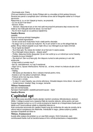 - Dumneata erai, Claire.
Cînd auzi telefonul sunînd, Andrp Philippi sări cu vinovăţie şi trînti sertarul biroului.
Soneria era parcă o conştiinţă care îi amintea că se uita la fotografia iubitei lui în timpul
serviciului.
Răspunse şi, cu un ton înţepat şi neutru, se prezentă.
- Cu ce vă pot fi de folos?
- Bonsoir, Andre.
- Bonsoir, răspunse el pe un ton mai cald recunoscînd persoana deşi vocea era mai
slabă şi mai înăbuşită decît de obicei. Ce mai faci?
- Nu-mi revin după ce s-a petrecut săptămîna
Sandra Brown
cealaltă.
Gura lui mică se strîmbă înţelegător.
- A fost o seară îngrozitoare.
- Te-am sunat să-ţi mulţumesc încă o dată pentru discreţie.
- Te asigur că nu e nevoie de mulţumiri. Nu m-am simţit în nici un fel obligat faţă de
poliţie. Mi-au hărţuit oaspeţii ca pe nişte vite şi i-au interogat ca pe nişte criminali.
- Te-ai îngrijit de detalii?
- Nu-ţi face griji. Nu reiese de nicăieri că ai fost aici în seara aceea.
- Te-a interogat cineva despre... despre asta?
- Poliţia, răspunse Andre dezgustat. Şi am mai vorbit şi cu un individ pe nume Cassidy.
- Cassidy ţi-a pus întrebări?
- De două ori. Dar nu-ţi face griji. Am răspuns numai la cele precise şi n-am dat
amănunte.
- A fost rostit şi numele meu?
- Nu! Şi, naturellement, nu l-aş fi menţionat.
- Sigur că nu, Spuse interlocutorul. Numai că... ei bine, nimeni nu trebuie să ştie că am
fost acolo.
- înţeleg.
- Mă bazez pe discreţia ta. Are o valoare imensă pentru mine.
- Acesta e cel mai plăcut compliment. Mergi.
- Trebuie să te mai rog ceva, Andre.
- O consider o cinste.
- în căzu! în care Cassidy, sau oricine altcineva, întreabă despre mine direct, mă anunţi?
- Certai'nement. Imediat. Deşi, te asigur, temerile
Mătase franţuzească
tale sînt neîntemeiate.
Aproape imperceptibil, cealaltă persoană spuse: - Sper.
Sandra Brown
Capitolul opt
Ariei Wilde avea ascultători foarte atenţijn membrii consiliului Ministeriatului Jackson
Wilde. îi obliga la acest lucru respectul faţă de recenta văduvie, stima pentru cel care
fusese îngropat numai cu o zi în urmă şi propria lor teamă că o întreprindere foarte profi-
tabilă s-ar fi putut prăbuşi odată cu dispariţia liderului ei.
Ariei conducea reuniunea din capătul mesei lungi de conferinţe din sala de consiliu de la
ultimul etaj al complexului din Nashville. îmbrăcată în negru, părea subţire şi palidă,
aproape incapabilă să ridice la
Mătase, franţuzească
buzele albe ceaşca de porţelan cu un ceai fără culoare. Ochii îndureraţi, care
contribuiseră foarte mult la transformarea ei într-o sfîntă protectoare a neajutoraţilor,
 