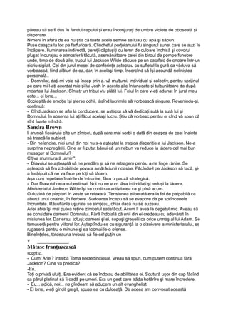 păreau să se fi dus în fundul capului şi erau înconjuraţi de umbre violete de oboseală şi
disperare.
Nimeni în afară de ea nu ştia că toate acele semne se luau cu apă şi săpun.
Puse ceaşca la loc pe farfurioară. Clinchetul porţelanului fu singurul sunet care se auzi în
încăpere. Iluminarea indirectă, pereţii căptuşiţi cu lemn de culoare închisă şi covorul
pluşat încurajau o atmosferă tăcută, asemănătoare celei din biroul de pompe funebre
unde, timp de două zile, trupul lui Jackson Wilde zăcuse pe un catafalc de onoare într-un
sicriu sigilat. Cei din jurul mesei de conferinţe aşteptau cu sufletul la gură ca văduva să
vorbească, fiind alături de ea, dar, în acelaşi timp, încercînd să îşi ascundă neliniştea
personală..
- Domnilor, daţi-mi voie să încep prin a. vă mulţumi, individual şi colectiv, pentru sprijinul
pe care mi l-aţi acordat mie şi lui Josh în aceste zile întunecate şi tulburătoare de după
moartea lui Jackson. Sînteţr un tribut viu plătit lui. Felul în care v-aţi adunat în jurul meu
este... ei bine...
Copleşită de emoţie îşi şterse ochii, lăsînd lacrimile să vorbească singure. Revenindu-şi,
continuă:
- Cînd Jackson se afla la conducere, se aştepta să vă dedicaţi sută la sută lui şi
Domnului, în absenţa lui aţi făcut acelaşi lucru. Ştiu că vorbesc pentru el cînd vă spun că
sînt foarte mîndră.
Sandra Brown
li aruncă fiecăruia cîte un zîmbet, după care mai sorbi o dată din ceaşca de ceai înainte
să treacă la subiect.
- Din nefericire, nici unul din noi nu s-a aşteptat la tragica dispariţie a lui Jackson. Ne-a
surprins nepregătiţi. Cine ar fi putut bănui că un nebun va reduce la tăcere cel mai bun
mesager al Domnului?
Cîţiva murmurară „amin".
- Diavolul se aşteaptă să ne predăm şi să ne retragem pentru a ne linge rănile. Se
aşteaptă să fim zdrobiţi de povara amărăciunii noastre. Făcîndu-l pe Jackson să tacă, şi-
a închipuit că ne va face pe toţi să tăcem.
Aşa cum repetase înainte de întrunire, făcu o pauză strategică.
- Dar Diavolul ne-a subestimat. Noi nu ne vom lăsa intimidaţi şi reduşi la tăcere.
Ministeriatul Jackson Wilde îşi va continua activitatea ca şi pînă acum.
O duzină de piepturi în veste se relaxară. Tensiunea eliberată era la fel de palpabilă ca
aburul unui ceainic, în fierbere. Sudoarea începu să se evapore de pe sprîncenele
încruntate. Răsuflările uşurate se simţeau, chiar dacă nu se auzeau.
Ariei abia îşi mai putea reţine zîmbetul satisfăcut. Acum îi avea la degetul mic. Aveau să
se considere oamenii Domnului. Fără îndoială că unii din ei credeau cu adevărat în
misiunea lor. Dar erau, totuşi; oameni şi ei, supuşi greşelii ca orice urmaş al lui Adam. Se
temuseră pentru viitorul lor. Aşteptîndu-se cu siguranţă la o dizolvare a ministeriatului, se
rugaseră pentru o minune şi ea tocmai le-o oferise.
Bineînţeles, totdeauna trebuia să fie cel puţin un
v ___________
Mătase franţuzească
sceptic.
- Cum, Ariei? întrebă Toma necredinciosul. Vreau să spun, cum putem continua fără
Jackson? Cine va predica?
-Eu.
Toţi o priviră uluiţi. Era evident că se îndoiau de abilitatea ei. Scutură uşor din cap făcînd
ca părul platinat să îi cadă pe umeri. Era un gest care trăda hotărîre şi mare încredere.
- Eu... adică, noi... ne gîndeam să aducem un alt evanghelist.
- Ei bine, v-aţi gîndit greşit, spuse ea cu dulceaţă. De aceea am convocat această
 