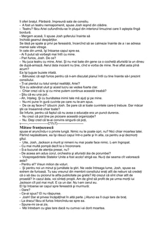 îi oferi braţul. Părăsiră .împreună sala de consiliu.
- A fost un teatru nemiapomenit, spuse Josh ieşind din clădire.
- Teatru? făcu Ariei cufundîndu-se în pluşul din interiorul limuzinei care îi aştepta lîngă
bordură.
- Mergem acasă, îi spuse Josh şoferului înainte să
închidă geamul despărţitor.
Se lăsă pe spate şi privi pe fereastră, încercînd să se calmeze înainte de a i se adresa
mamei sale vitrege.
în cele din urmă, îşi întoarse capul spre ea.
- Ai fi putut să vorbeşti mai întîi cu mine.
- Pari furios, Josh. De ce?
- Nu juca teatru cu mine, Ariei. Şi nu mai bate din gene ca o cochetă afurisită la un dineu
de după-amiază. Aerul ăsta inocent nu ţine, cînd e vorba de mine. N-ai aflat asta pînă
acum?
Ea îşi ţuguie buzele iritată.
- Bănuiesc că eşti furios pentru că n-am discutat planul întîi cu tine înainte să-l prezint
consiliului.
- Ţi-ai pierdut cu totul simţul realităţii, Ariei?
'Era cu adevărat uluit şi acest lucru se vedea foarte clar.
- Chiar crezi că tu şi cu mine putem continua această treabă?
- Ştiu că eu una pot..
- Ah, înţeleg. Şi cu bunătatea inimii tale mă ajuţi şi pe mine.
- Nu-mi pune în gură cuvinte pe care nu le-am spus.
- De ce aş face-o? izbucni Josh. Se pare că ai toate cuvintele care-ţi trebuie. Dar măcar
ştii ce înseamnă chiar toate?
Se înfurie, pentru că faptul că nu avea o educaţie era un punct dureros.
- Nu crezi că pot ţine pe picioare această organizaţie?
- Nu. Deşi cred că te-ai convins singură că poţi,
v-------,--------------------C"l7cT}------------------------—
Mătase franţuzească
spuse el aruncîndu-i o privire lungă. Nimic nu te poate opri, nu? Nici chiar moartea tatei.
Părînd nepăsătoare, ea îşi răsuci capul într-o parte şi în alta, ca pentru a-şi dezmorţi
gîtul.
- Uite, Josh, Jackson a murit şi nimeni nu mai poate face nimic. L-am îngropat.
- Cu mai multă pompă decît la o încoronare.
- S-a bucurat de atenţia presei, nu?
- De aceea am adus corul, orchestra şi afurisiţii ăia de porumbei?
- Vicepreşedintele Statelor Unite a fost acolo! strigă ea. Nu-ţi dai seama cît valorează
asta?
- Pentru el? Vreun milion de voturi.
- Şi pentru noi un minut şi jumătate la ştiri. Ne vede întreaga lume, Josh, spuse ea
extrem de furioasă. Tu sau vreunul din membrii consiliului eraţi atît de nebuni să credeţi
că o să dau cu piciorul la atîta publicitate pe gratis? Aţi crezut că sînt chiar atît de
proastă? în cazul ăsta, voi sînteţi proştii. Am de gînd să profit de pe urma morţii iui
Jackson cît pot mai mult. E ca un dar. Nu l-am cerut eu.
El îşi întoarse iar capul spre fereastră şi murmură:
- Oare?
- Ce-ai spus? El nu răspunse.
- Josh! Dar el privea încăpăţînat în altă parte. j Atunci ea îl ciupi tare de braţ.
- La dracu! făcu el furios întorcîndu-se spre ea.
- Spune-mi ce-ai zis.
- Mă întrebam cu glas tare dacă nu cumva i-ai dorit moartea.
 