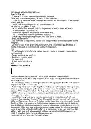 Ea îi aruncă o privire albastră şi rece.
Sandra Brown
- Ca să vezi. In ultima vreme ai devenit teribil de ipocrit.
- Bănuiesc că măcar unul din noi ar trebui să aibă conştiinţă.
- Şi mai eşti şi înfumurat. Crezi că m-aş fi descotorosit de Jackson ca să te am pe tine?
întrebă ea ironică.
- Nu pe mine, dar poate propriul tău spectacol televizat.
Se aplecă puţin spre ea şi şopti:
- Ce zici de intervalul acela de timp cînd ai plecat de la mine în seara aia, Ariei?
O licărire alarmată îi apăru în ochi.
- Doar ne-am înţeles să nu pomenim niciodată de asta.
- Nu, tu ai insistat ca eu să nu pomenesc niciodată.
- Din cauza gîndurilor pe care şi le-ar fi putut face cei de la poliţie.
- Exact, spuse el încet.
- Nici nu merita să fie pomenit, zise ea uşor, îndepărtînd de pe rochia neagră o scamă
imaginară.
- La început şi eu m-am gîndit la fel, dar acum nu mai sînt atît de sigur. Poate că ar fi
meritat. Ai spus că te duci în cameră să cauţi nişte partituri.
-Şi?
- Şi, contrar celor ce am declarat poliţiei, noi n-am repetat şi nu aveam nevoie deci de
nici o partitură.
- Aveam nevoie de ele mai tîrziu.
- Te-ai întors cu mîna goală.
- Nu le-am găsit.
- Ai lipsit vreun sfert de oră.
172
Mătase franţuzească
l- Am căutat peste tot şi a trebuit s-o fac-în linişte pentru că Jackson dormea.
- Sau era mort. Aveai destul timp să-l omori. Cred că pe Cassidy l-ar interesa foarte mult
acest sfert de oră.
- Nu poţi să-i spui fără să te implici şi tu. încercînd să explice mai departe, Josh continuă
ca şi cum nici nu fusese întrerupt:
- Aveai cu siguranţă un motiv. Pe lîngă faptul că tata era un tiran, îţi mai stătea şi în cale.
El era în centrul atenţiei, nu tu. Nu-ţi mai convenea bancheta din spate, voiai scaunul
şoferului. Voiai întregul ministeriat. Pe lîngă faptul că erai lacomă, te saturaseşi de
cicălelile lui legate de vocea ta mediocră, de greutatea ta, de tot. Aşa că l-ai ucis şi m-ai
folosit pe mine ca alibi.
- Ascultă la mine, prostănac ce eşti, zise ea revenind la limbajul pe care îl folosise
înainte să îl cunoască pe Jackson Wilde. Cîteodată îl uram atît de mult, încît îmi venea
să-l omor. Foarte uşor. Dar a mai fost şi cel mai bun lucru care mi s-a întîmplat vreodată.
Dacă n-ar fi fost el, şi acum m-aş fi chinuit să-mi cîştig existenţa, lăsîndu-mă ciupită de
fund de bădărani şi trăind din bacşişurile pe care mi le dădeau în schimbul unei priviri în
decolteu. Aş fi fost doar sora unui condamnat pe viaţă şi nu una din cele mai cunoscute
femei din America, primind felicitări şi flori de la preşedinte. Nu, nu l-am omorît eu. Dar
să fiu a naibii dacă o să plîng sau dacă o să dau cu piciorul posibilităţilor care mi se
oferă. O să lupt ca dracu' pentru a păstra ceea ce am.
Limuzina o luă pe drumul care ducea spre casă.
 