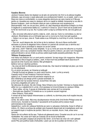 Sandra Brown
Jackson fusese destul de deştept ca să ştie că oamenilor de rînd nu le plăcea bogăţia
izbitoare, aşa că avea o casă adecvată unui profesionist înstărit, nu un palat. Josh o ura.
Deşi era mare şi confortabilă, nu avea eleganţa căminului pe care mama lui îl făcuse
pentru ei. Aceasta era casa lui Jackson de la un capăt la celălalt. Amprenta lui se afla în
fiecare încăpere. Josh ura fiecare clipă pe care o petrecuse sub acoperişul ei.
Deocamdată, însă, se ura pe sine, pentru că, deşi dispreţuia atitudinea trufaşă a lui Ariei
în legătură cu asasinarea tatălui lui, o admira în sinea lui. Şi-ar fi dorit să se poată simţi
la fel de nevinovat ca şi ea. Nu îi putea suferi curajul şi ambiţia fermă, dar era gelos pe
ele.
- Ştiu că aveai alte planuri pentru viaţa ta, Josh, zise ea. Care nu coincideau cu ale lui
Jackson. Bineînţeles că s-a întîmplat aşa cum a vrut el şi tu încă mai eşti supărat.
- Habar n-ai ce spui, zise el. Toate astea s-au întîmplat cu mult timp în urmă, înainte să
apari tu.
- Dar am .auzit despre ele, de la tine şi de la Jackson. Aţi avut cîteva confruntări
serioase cu privire la alegerea între a deveni un pianist de concert sau a rămîne aici.'
- Nu trebuie să-mi aminteşti tu despre ce ne-am certat.
- Ştii ceva, Josh? Tatăl tău avea dreptate. Tu şi cu mine am scos trei albume cu muzică
religioasă, care s-au cumpărat imediat. Albumul pentru Crăciun, pe care l-am înregistrat
astă-primăvară o să se vîndă ca pîinea caldă după toată această publicitate. Nu va
Mătase franţuzească
mai trebui să cheltuim nici un cent pentru reclamă. Va ieşi singur din magazine. Afacerea
aceasta te-a făcut bogat şi celebru, Josh. A fost mult mai profitabil decît dacă te-ai fi
apucat să cînţi muzica aia clasică. Mai gîndeşte-te.
Şoferul veni şi-i dechise portiera.
- Aş vrea să rămîi la Ministeriat pentru binele tău. Dar dacă te hotărăşti să pleci, pe mine
nu mă afectează.
Cu un picior pe pavaj, se întoarse şi adăugă:
- Pianişti frumoşi se găsesc cu zece cenţi duzina, Josh. La fel şi amanţi.
Cassidy intră în holul hotelului Fairmont nervos,
agitat şi ud. Fusese nevoit să parcheze maşina la un
bloc distanţă şi să alerge printr-o ploaie torenţială, în
| drum spre bar îşi scoase trenciul, scuturîndu-l de apă,
şi îşi trecu degetele prin păru! ud.
Se săturase de ploaie. De zile întregi, New Orleans era inundat. Vremea nu fusese deloc
altfel nici cu o săptămînă în urmă, cînd asistase la înmormîntarea lui Jackson Wilde.
- Doar cafea, vă rog, îi spuse el chelneriţei care venise să îi ia comanda.
- Normală sau Nawlins? îl întrebă ea cu un puternic accent regional.
- New Orleans. Fără zahăr.
îi venea să îşi facă injecţii intravenoase cu cofeină; nu dormise prea mult nopţile trecute,
aşa că nu mai
conta. Se uită la ceas. Mai erau douăsprezece minute pînă cînd Andre Philippi avea să
vină la lucru. Sursele lui Cassidy îi spuseseră că îţi puteai potrivj ceasul după
administratorul de noapte.
Aşteptîndu-l, sorbi din cafeaua fierbinte pe care i-o adusese chelneriţa. Avea în sfîrşit un
indiciu. El, Glenn şi echipa de poliţişti care fuseseră desemnaţi să investigheze acel caz
se luaseră după o mulţime de ponturi, fără nici un rezultat. Acum, însă, avea ceva
concret.
Spera din tot sufletul să fie aşa. Trebuia să găsească ceva. Crowder era din ce în ce mai
nerăbdător. Nu voise să îl lase pe Cassidy să se ducă la Nashville.
- Dacă nu poţi găsi ucigaşul pe propriul tău teren, ce te face să crezi că o să-l găseşti
acolo?'Nu pot justifica toate cheltuielile. Lasă-i pe cei de la poliţie să trimită un om.
 