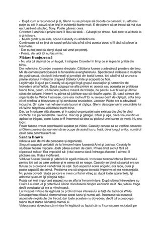 - După cum a recunoscut şi el, Glenn nu se pricepe să discute cu oamenii, cu atît mai
puţin cu cei în cauză şi ar ieşi în evidenţă foarte mult. E de părere că ar trebui să mă duc
eu. Lasă-mă să plec, Tony. Poate găsesc ceva.
Crowder îi aruncă o privire care îl făcu să tacă. - Găseşti pe dracu'. Mai bine te-ai duce la
o ghicitoare.
- M-am gîndit şi la asta, spuse Cassidy cu amărăciune.
Continuase să se ţină de capul şefului său pînă cînd acesta obosi şi îl lăsă să plece la
Nashville.
- Dar eu tot cred că alergi după cai verzi pe pereţi.
- Poate, dar aici tot nu fac nimic.
Mătase franţuzească
- Nu uita că depinzi de un buget, îi strigase Crowder în timp ce el ieşea în grabă din
birou.
Din nefericire, Crowder avusese dreptate. Călătoria fusese o adevărată pierdere de timp.
Mii de oameni participaseră la funeraliile evanghelistului. Spectacolul atrăsese o mulţime
de gură-cască, discipoli îndureraţi şi jurnalişti din toată lumea, toţi căutînd să arunce o
privire sicriului învăluit în drapelul Statelor Unite şi acoperit de flori.
Legitimaţia îl ajută pe Cassidy să ajungă lîngă grupul asociaţilor şi oamenilor de
încredere ai lui Wilde. Dacă ucigaşul se afla printre ei, acesta sau aceasta se prefăcea
foarte bine, pentru că fiecare purta o mască de tristeţe, de parcă i s-ar fi luat şi ultimul
colac de salvare. Nimeni nu părea să jubileze sau să răsufle uşurat. Şi, dacă cineva din
organizaţia lui Wilde îl ucisese, care era motivul? Ei nu aveau decît de cîştigat, atîta timp
cît el predica la televiziune şi îşi conducea cruciadele. Jackson Wilde era o adevărată
industrie. Din cele mai neînsemnate lucruri el cîştiga. Glenn descoperise în cercetările lui
că Wilde răsplătea loialitatea foarte bine.
Dar, ca în oricare altă afacere, şi în cadrul organizaţiei sale existau din cînd în cînd
conflicte. De personalitate. Gelozie. Discuţii şi gălăgie. Chiar şi aşa, dacă vreunul din ei
apăsa pe trăgaci, acest lucru ar ff însemnat să dea cu piciorul unei surse de venit. Nu era
logic.
Poate fusese vreun contribuabil supărat pe Wilde. Cassidy ceruse să se verifice dosarele
şi Glenn pusese doi oameni să se ocupe de acest lucru, însă, de-a lungul anilor, numărul
celor care contribuiseră se
Sandra Brown
ridica la zeci de mii de persoane şi organizaţii.
Singurii suspecţi veritabili de la înmormîntare fuseseră Ariei şi Joshua. Cassidy le
studiase fiecare mişcare. Josh părea extrem de calm. Privea ţintă sicriul fără să
clipească măcar. Era imposibil să- ţi dai seama dacă întreaga afacere îl uimea, îl
plictisea sau îl lăsa indiferent.
Văduva fusese pioasă şi patetică în egală măsură. Invocase binecuvîntarea Domnului
pentru toţi cei cu care vorbise şi le cerea să se roage. Cassidy se gîndi că parcă era un
fluture cu o coloană vertebrală de oţel. Sub aspectul acela angelic, era rece, dură şi
poate capabilă de crimă. Problema era că singura dovadă împotriva ei era neesenţială.
Nu putea dovedi relaţia pe care o avea cu fiul ei vitreg şi, după toate aparenţele, îşi
adorase şi acum îşi plîngea soţul.
Poate cel mai important suspect nu se afla la înmormîntare. După ultima întrevedere cu
Claire Laurent, el şi detectivul Glenn discutaseră despre ea foarte mult. Nu puteau trage
decît concluzia că era o mincinoasă.
La început mihţise în legătură cu profunzimea interesului ei faţă de Jackson Wilde.
Descoperirea plicului demonstrase acest lucru şi numai atît. încercase să ascundă
aspectele neplăcute dirr trecut, dar toate acestea nu dovedeau decît că o preocupa
foarte mult starea sănătăţii mamei ei.
Videocaseta dovedise că minţise în legătură cu faptul că nu îl cunoscuse niciodată pe
 