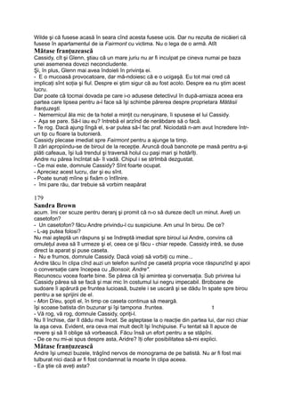Wilde şi că fusese acasă în seara cînd acesta fusese ucis. Dar nu rezulta de nicăieri că
fusese în apartamentul de ia Fairmont cu victima. Nu o lega de o armă. Atît
Mătase franţuzească
Cassidy, cît şi Glenn, ştiau că un mare juriu nu ar fi inculpat pe cineva numai pe baza
unei asemenea dovezi neconcludente.
Şi, în plus, Glenn mai avea îndoieli în privinţa ei.
- E o mucoasă provocatoare, dar mă-ndoiesc că e o ucigaşă. Eu tot mai cred că
implicaţi sînt soţia şi fiul. Despre ei ştim sigur că au fost acolo. Despre ea nu ştim acest
lucru.
Dar poate că tocmai dovada pe care i-o adusese detectivul în după-amiaza aceea era
partea care lipsea pentru a-l face să îşi schimbe părerea despre proprietara Mătăsii
franţuzeşti.
- Nemernicul ăla mic de ta hotel a minţit cu neruşinare, îi spusese el lui Cassidy.
- Aşa se pare. Să-l iau eu? întrebă el arzînd de nerăbdare să o facă.
- Te rog. Dacă ajung lîngă el, s-ar putea să-l fac praf. Niciodată n-am avut încredere într-
un tip cu floare la butonieră.
Cassidy plecase imediat spre Fairmont pentru a ajunge la timp.
îl zări apropiindu-se de biroul de la recepţie. Aruncă două bancnote pe masă pentru a-şi
plăti cafeaua, îşi luă trendul şi traversă holul cu paşi mari şi hotărîţi.
Andre nu părea încîntat să- îl vadă. Chipul i se strîmbă dezgustat.
- Ce mai este, domnule Cassidy? Sînt foarte ocupat.
- Apreciez acest lucru, dar şi eu sînt.
- Poate sunaţi mîine şi fixăm o întîlnire.
- îmi pare rău, dar trebuie să vorbim neapărat
179
Sandra Brown
acum. îmi cer scuze pentru deranj şi promit că n-o să dureze decît un minut. Aveţi un
casetofon?
- Un casetofon? făcu Andre privindu-l cu suspiciune. Am unul în birou. De ce?
- L-aş putea folosi?
Nu mai aşteptă un răspuns şi se îndreptă imediat spre biroul iui Andre, convins că
omuleţul avea să îl urmeze şi el, ceea ce şi făcu - chiar repede. Cassidy intră, se duse
direct la aparat şi puse caseta.
- Nu e frumos, domnule Cassidy. Dacă voiaţi să vorbiţi cu mine...
Andre tăcu în clipa cînd auzi un telefon sunînd pe casetă propria voce răspunzînd şi apoi
o conversaţie care începea cu „Bonsoir, Andre".
Recunoscu vocea foarte bine. Se părea că îşi amintea şi conversaţia. Sub privirea lui
Cassidy părea să se facă şi mai mic în costumul lui negru impecabil. Broboane de
sudoare îi apărură pe fruntea lucioasă, buzele i se uscară şi se dădu în spate spre birou
pentru a se sprijini de el.
- Mon D/eu, şopti el, în timp ce caseta continua să meargă.
îşi scoase batista din buzunar şi îşi tampona .fruntea. t
- Vă rog, vă rog, domnule Cassidy, opriţi-l.
Nu îl închise, dar îl dădu mai încet. Se aşteptase la o reacţie din partea lui, dar nici chiar
la aşa ceva. Evident, era ceva mai mult decît îşi închipuise. Fu tentat să îl apuce de
revere şi să îl oblige să vorbească. Făcu însă un efort pentru a se stăpîni.
- De ce nu mi-ai spus despre asta, Aridre? îţi ofer posibilitatea să-mi explici.
Mătase franţuzească
Andre îşi umezi buzele, trăgînd nervos de monograma de pe batistă. Nu ar fi fost mai
tulburat nici dacă ar fi fost condamnat la moarte în clipa aceea.
- Ea ştie că aveţi asta?
 