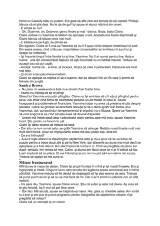 Inima lui Cassidy bătu cu putere. Era gata să afle cine era femeia de pe casetă. Philippi
bănuia că el ştia deja. Nu te da de gol! îşi spuse el atunci ridicînd din umeri.
- E vocea ei, nu?
- Oh, Doamne, oh, Doamne, gemu Andre şi mai ' distrus. Biata, biata Claire.
Claire vorbea cu Yasmine la telefon de aproape o oră. Aceasta era foarte deprimată şi
Claire bănuia că băuse ceva mai mult.
- E totdeauna pe fugă, se plînse ea.
Din egoism, Claire ar fi vrut ca Yasmine să nu îi fi spus nimic despre misteriosul ei iubit.
Din seara aceea, cînd o făcuse, majoritatea conversaţiilor se învîrteau în jurul lui şi
relaţiei lor nefericite.
- îşi împarte timpul între familia lui şi tine, Yasmine. Nu îl ai numai pentru tine. Asta e
numai una din consecinţele faptului că eşti încurcată cu un bărbat însurat. Trebuie să
accepţi sau să pui capăt.
- Accept, numai că... ei bine, la început, timpul pe care îl petreceam împreună era mult
mai lejer.
- Şi acum e ţac-pac-mersi-madam.
Claire se aştepta ca replica ei să o supere, dar ea izbucni într-un rîs care îi aminti de
felinele din junglă.
Sandra Brown
- Nu prea. In week-end-ul ăsta m-a obosit chiar foarte bine...
- Atunci nu înţeleg de ce te plîngi.
Glasul lui Yasmine era puţin plîngător. Claire nu îşi amintea să o fi văzut plîngînd pentru
ceva, nici chiar cînd firma de cosmetice alesese un alt model în locul ei. Atunci
începuseră şi problemele ei financiare. Yasmine habar nu avea că prietena ei ştia despre
acestea. Claire se gîndise să deschidă discuţia şi să îi ofere ajutor sub forma unui
împrumut, dar, cunoscîndu-i temperamentul şi orgoliul, nu o făcuse. Spera ca Yasmine
să vină singură la ea cînd situaţia avea să devină disperată.
- Uneori mă întreb dacă ăsta-i adevăratul motiv pentru care mă vrea, spuse Yasmine
încet. Ştii, pentru ce facem în pat.
Claire îşi dădu seama că trebuia să tacă.
- Dar ştiu ca nu-i numai asta, se grăbi Yasmine să adauge. Relaţia noastră este mult mai.
mult decît fizică. Doar că împrejurările astea mă dau peste cap, atîta tot.
- Ce s-a întîmplat?
- A avut nişte afaceri la Washington săptămîna asta şi mi-a spus că se va folosi de
ocazie pentru a trece două zile şi pe la New York, dar afacerile au durat mai mult decît se
aşteptase şi a fost reţinut. Am stat împreună numai o zi. Cînd se pregătea să plece azi
după- amiază, îmi venea să mor, Claire, şi atunci am făcut ceva ce n-ar fi trebuit să fac.
L-am implorat să nu plece. El s-a înfuriat şi acum nici nu pot să-l sun să-mi cer scuze.
Trebuie să aştept să mă sune el.
oo
Mătase franţuzească
Aflîndu-se la masa de desen, Claire îşi propti fruntea în mînă şi îşi masă tîmplele. Era şi
îngrijorată şi iritată. Singurul lucru care rezulta din legătura aceea amoroasă era o inimă
zdrobită. Yasmine trebuia să fie destul de deşteaptă să îşi dea seama de asta. Trebuia
să pună punct acum şi să nu se mai facă de rîs. Dar n-ar fi primit cu plăcere nici un sfat
nedorit.
- îmi pare rău, Yasmine, spuse Claire sincer. Ştiu că suferi şi asta mă doare. Aş vrea să
te ştiu fericită. Aş fi vrut să pot face ceva.
- Dar faci. Mă asculţi, spuse ea trăgîndu-şi nasul. Hai, gata cu chestiile astea. Am vorbit
cu Leon şi am pus la punct programul pentru fotografiile de săptămîna viitoare. Eşti
pregătită să notezi?
Claire luă un carneţel şi un creion.
 