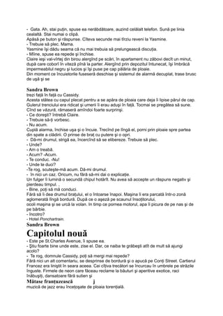 - Gata. Ah, stai puţin, spuse ea nerăbdătoare, auzind celălalt telefon. Sună pe linia
cealaltă. Stai numai o clipă.
Apăsă pe buton şi răspunse. Cîteva secunde mai tîrziu reveni la Yasmine.
- Trebuie să plec. Mama.
Yasmine îşi dădu seama că nu mai trebuia să prelungească discuţia.
- Mîine, spuse ea repede şi închise.
Claire ieşi val-vîrtej din birou alergînd pe scări, în apartament nu zăbovi decît un minut,
după care coborî în viteză pînă la parter. Alergînd prin depozitul întunecat, îşi îmbrăcă
impermeabilul negru şi lucios şi îşi puse pe cap pălăria de ploaie.
Din moment ce încuietorile fuseseră deschise şi sistemul de alarmă decuplat, trase brusc
de uşă şi se
Sandra Brown
trezi faţă în faţă cu Cassidy.
Acesta stătea cu capul plecat pentru a se apăra de ploaia care deja îi lipise părul de cap.
Gulerul trenciului era ridicat şi umerii îi erau aduşi în faţă. Tocmai se pregătea să sune.
Cînd se văzură, rămaseră amîndoi foarte surprinşi.
- Ce doreşti? întrebă Claire.
- Trebuie să-ţi vorbesc.
- Nu acum.
Cuplă alarma, închise uşa şi o încuie. Trecînd pe lîngă el, porni prin ploaie spre partea
din spate a clădirii. O prinse de braţ cu putere şi o opri.
- Dă-mi drumul, strigă ea, încercînd să se elibereze. Trebuie să plec.
- Unde?
- Am o treabă.
- Acum? -Acum.
- Te conduc. -Nu!
- Unde te duci?
-Te rog, scuteşte-mă acum. Dă-mi drumul.
- în nici un caz. Oricum, nu fără să-mi dai o explicaţie.
Un fulger îi lumină o secundă chipul hotărît. Nu avea să accepte un răspuns negativ şi
pierdeau timpul. ,
- Bine, poţi să mă conduci.
Fără să îi dea drumul braţului, el o întoarse înapoi. Maşina îi era parcată într-o zonă
aglomerată lîngă bordură. După ce o aşeză pe scaunul însoţitorului,
ocoli maşina şi se urcă la volan. In timp ce pornea motorul, apa îi picura de pe nas şi de
pe bărbie.
- încotro?
- Hotel Ponchartrain.
Sandra Brown
Capitolul nouă
- Este pe St.Charles Avenue, îi spuse ea.
- Ştiu foarte bine unde este, zise el. Dar, ce naiba te grăbeşti atît de mult să ajungi
acolo?
- Te rog, domnule Cassidy, poţi să mergi mai repede?
Fără nici un alt comentariu, se desprinse de bordură şi o apucă pe Conţi Street. Cartierul
Francez era liniştit în seara aceea. Cei cîţiva trecători se încurcau în umbrele pe străzile
înguste. Firmele de neon care făceau reclame la băuturi şi aperitive exotice, raci
înăbuşiţi, dansatoare fără sutien şi
Mătase franţuzească j
muzică de jazz erau înceţoşate de ploaia torenţială.
 