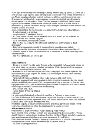 ' Cînd opri la traversarea unei intersecţii, Cassidy întoarse capul şi se uită la Claire. Ea îi
simţi privirea ca pe o palmă peste obraz şi avea senzaţia că îi mai simţea mîna înfiptă în
păr. Nu se aşteptase cîtuşi de puţin să o atingă, cu atît mai puţin în asemenea mod.
O uimise mai mult faptul că i se adresase pe numele mic, decît că ştia că fusese la
ultimul spectacol al lui Jackson Wilde. Trecuse aproape o săptămînă. Wilde fusese
îngropat în Tennessee. Claire nu mai văzuse pe nimeni nici de la Poliţie, nici de la
Procuratură şi sperase ca acest Cassidy să îşi fi îndreptat cercetările în altă direcţie. Dar,
evident, sperase prea mult.
Acum, incapabilă să îl evite, întoarse şi ea capul întîlnindu-i privirea pătrunzătoare.
- îţi mulţumesc că m-ai condus.
- Nu-mi mulţumi. O să plăteşti drumul.
- Ah. Oare, mereu bărbaţii trebuie să ceară ceva de la femei? Nu fac niciodată un
serviciu fără să aibă ceva de cîştigat?
- Nu te simţi flatată, domnişoară Laurent.
- Nici n-o fac. Nu se spune între bărbaţi că toate femeile sînt frumoase la două
dimineaţa?
- Discriminare sexuală inversată. Ai o părere foarte proastă despre bărbaţi.
- Ai aflat asta chiar înainte de ultima noastră întrevedere. N-am epuizat subiectul?
- Ştii ceva, spuse el furios, nu vreau nimic de la dumneata în afară de nişte răspunsuri.
Sincere şi clare.
- Asta n-ar fi prea grav. Ce vrei să ştii?
Sandra Brown
- De ce m-ai minţit? Nu, stai puţin. Trebuie să fiu mai explicit, nu? Aş vrea să ştiu de ce
m-ai minţit că nu l-ai cunoscut niciodată pe Jackson Wilde. Nu numai că l-ai cunoscut,
dar l-ai şi privit în ochi şi ai dat mîna cu el.
- Bănuiesc că ar fi trebuit să-ţi spun, recunoscu ea spăşită. Dar nu era important. Nu
era! accentua ea după ce primi din partea lui o privire aspră. Am vrut să-mi întîlnesc
adversarul, atîta tot.
- Tare mult mă îndoiesc. Dacă ar fi fost vorba numai de atît, n-ai fi minţit.
- Nu ţi-am spus pentru că eram derutată. A fost o prostie şi o copilărie, dar mi-a plăcut
să-l ştiu pe Wilde în dezavantaj. Eu îl cunoşteam pe el, dar el pe mine nu. Credea că-mi
cîştigase sufletul. Era o plăcere să-mi imaginez cum s-ar fi simţit dacă ar fi ştiut că saluta
una din aşa-numitele lui comerciante de obscenităţi.
- Bine, accept asta. -Bun.
- Numai dacă n-âr mai fi şi altceva.
- Altceva?
- Ai mai minţit şi în legătură cu faptul că nu ai fost la Fairmont în seara aceea.
Lui Claire îi stăteau pe limbă o mulţime de negaţii, dar îl privi şi nu mai scoase nici una.
Părea prea încrezător că o prinsese. Pînă cînd nu ştia despre ce era vorba, era mai bine
să tacă. Altfel, s-ar fi putut înfunda şi mai mult.
Imediat ce se putu, el traversă intersecţia luînd-o la stînga spre Canal Street. Ţinînd
volanul cu mîna stîngă, se folosi de dreapta pentru a scoate ceva din
Mătase franţuzească
buzunarul de la piept al trendului. Puse o casetă şi regla volanul.
Claire îşi simţi inima urcîndu-i-se în gît cînd se auzi spunînd „Bonsoir, Andre".^ Privea
drept în faţă prin parbrizul udat de ploaie, înaintînd pe Canal Street, asculta înregistrarea
unei recente convorbiri telefonice pe care o avusese cu Andre Philippi.
Cînd caseta se termină, Cassidy o scoase şi o puse din nou în buzunar. Se concentra
înconjurînd Lee Circle, înainte să continue pe St.Charles Avenue.
- Nu ştiam că vorbqşti franceza.
 