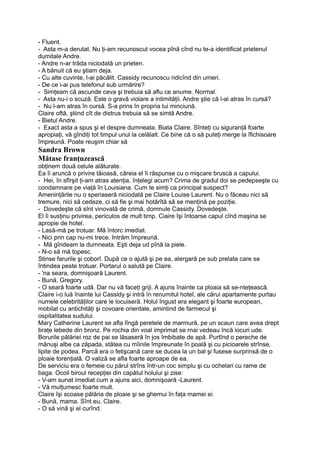 - Fluent.
- Asta m-a derutat. Nu ţi-am recunoscut vocea pînă cînd nu te-a identificat prietenul
dumitale Andre.
- Andre n-ar trăda niciodată un prieten.
- A bănuit că eu ştiam deja.
- Cu alte cuvinte, l-ai păcălit. Cassidy recunoscu ridicînd din umeri.
- De ce i-ai pus telefonul sub urmărire?
- Simţeam că ascunde ceva şi trebuia să aflu ce anume. Normal.
- Asta nu-i o scuză. Este o gravă violare a intimităţii. Andre ştie că l-ai atras în cursă?
- Nu l-am atras în cursă. S-a prins în propria lui minciună.
Claire oftă, ştiind cît de distrus trebuia să se simtă Andre.
- Bietul Andre.
- Exact asta a spus şi el despre dumneata. Biata Claire. Sînteţi cu siguranţă foarte
apropiaţi, vă gîndiţi tot timpul unul la celălalt. Ce bine că o să puteţi merge la îfichisoare
împreună. Poate reuşim chiar să
Sandra Brown
Mătase franţuzească
obţinem două celule alăturate.
Ea îi aruncă o privire tăioasă, căreia el îi răspunse cu o mişcare bruscă a capului.
- Hei, în sfîrşit ţi-am atras atenţia, înţelegi acum? Crima de gradul doi se pedepseşte cu
condamnare pe viaţă în Louisiana. Cum te simţi ca principal suspect?
Ameninţările nu o speriaseră niciodată pe Claire Louise Laurent. Nu o făceau nici să
tremure, nici să cedeze, ci să fie şi mai hotărîtă să se menţină pe poziţie.
- Dovedeşte că sînt vinovată de crimă, domnule Cassidy. Dovedeşte.
El îi susţinu privirea, periculos de mult timp. Ciaire îşi întoarse capul cînd maşina se
apropie de hotel.
- Lasă-mă pe trotuar. Mă întorc imediat.
- Nici prin cap nu-mi trece. Intrăm împreună.
- Mă gîndeam la dumneata. Eşti deja ud pînă la piele.
- N-o să mă topesc.
Stinse farurile şi coborî. După ce o ajută şi pe ea, alergară pe sub prelata care se
întindea peste trotuar. Portarul o salută pe Claire.
- 'na seara, domnişoară Laurent.
- Bună, Gregory.
- O seară foarte udă. Dar nu vă faceţi griji. A ajuns înainte ca ploaia să se-nteţească.
Claire i-o luă înainte lui Cassidy şi intră în renumitul hotel, ale cărui apartamente purtau
numele celebrităţilor care le locuiseră. Holul îngust era elegant şi foarte european,
mobilat cu antichităţi şi covoare orientale, amintind de farmecul şi
ospitalitatea sudului.
Mary Catherine Laurent se afla lîngă peretele de marmură, pe un scaun care avea drept
braţe lebede din bronz. Pe rochia din voal imprimat se rnai vedeau încă locuri ude.
Borurile pălăriei roz de pai se lăsaseră în jos îmbibate de apă. Purtînd o pereche de
mănuşi albe ca zăpada, stătea cu mîinile împreunate în poală şi cu picioarele strînse,
lipite de podea. Parcă era o fetişcană care se ducea la un bal şi fusese surprinsă de o
ploaie torenţială. O valiză se afla foarte aproape de ea.
De serviciu era o femeie cu părul strîns într-un coc simplu şi cu ochelari cu rame de
baga. Ocoli biroul recepţiei din capătul holului şi zise:
- V-am sunat imediat cum a ajuns aici, domnişoară -Laurent.
- Vă mulţumesc foarte mult.
Claire îşi scoase pălăria de ploaie şi se ghemui în faţa mamei ei.
- Bună, mama. Sînt eu, Claire.
- O să vină şi el curînd.
 