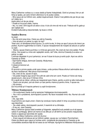 Mary Catherine vorbea cu o voce slabă şi foarte îndepărtată. Ochii ei priveau într-un alt
timp şi spaţiu, pe care nimeni altcineva nu le putea vedea.
- Mi-a spus să ne întîlnim aici, astăzi după-amiază. Claire îi luă pălăria de pai de pe cap
şi îi dădu la o
parte părul ud de pe obraji.
- Poate ai încurcat zilele, mama.
- Nu, nu cred. Sînt sigură că asta e ziua. A zis că vine să mă ia azi. Trebuia să fiu gata şi
să-l aştept aici.
Evident tulburată şi dezorientată, îşi duse o mînă
Sandra Brown
la piept.
- Nu mă simt prea bine. Claire se uită la Cassidy.
- Vrei să aduci un pahar cu apă, te rog?
Total uluit, el rămăsese ţintuit locului, cu ochii la ele, în timp ce apa îi picura din trenci pe
podea. Auzind rugămintea lui Claire, îi spuse recepţionerei de noapte să aducă un pahar
cu apă.
- Mama, spuse Claire punîndu-i o mînă pe genunchi. Nu cred că mai vine astăzi. Poate
mîine. Hai acasă cu mine să-l aşteptăm acolo, da? Uite, domnul Cassidy ţi-a adus un
pahar cu apă.
îi strînse degetele în jurul paharului, iar ea îl duse la buze şi sorbi puţin. Apoi se uită la
Cassidy şi zîmbi.
- Eşti foarte drăguţ, domnule Cassidy. Mulţumesc.
- Cu plăcere.
îi observă trenciul ud.
- Plouă?
El aruncă o privire peste umăr spre intrare, unde portarul făcea eforturi admirabile de a
se face neobservat. Mai ploua încă torenţial.
- Da, cred că da, spuse el apoi.
- Vă puteţi imagina aşa ceva? Era atît de cald cînd am venit. Poate ar fi bine să merg
acasă acum, zise ea şi îi întinse mîna.
El o ajută să se ridice, uitîndu-se neajutorat spre Claire, pentru a primi şi alte instrucţiuni.
- Dacă vrei să pleci, pot să chem un taxi pentru mama şi pentru mine, îi spuse ea.
- Vă conduc.
Ea încuviinţă şi-îi înapoie paharul cu apă funcţionarei.
H
Mătase franţuzească
.- Vă mulţumesc foarte mult şi apreciez înţelegerea dumneavoastră.
- Nu-i nici o problemă, domnişoară Laurent. Nu face niciodată nimic rău. Numai că e atît
de trist.
- Da, aşa este.
Cuprinzînd-o pe după umeri, Claire îşi conduse mama afară în timp ce portarul le ţinea
uşa deschisă.
- Nu uitaţi valiza, domnişoară Laurent, îi reaminti el cu blîndeţe.
- O iau eu, zise Cassidy.
Mary Catherine ignora total tunetele şi fulgerele, aşteptînd sub prelată ca el să aşeze
valiza în portbagaj. Ştiind că mama ei se afla pe un alt tărîm şi era practic neajutorată,
Claire o aşeză pe bancheta din spate.
Numai că Mary Catherine vorbi tot drumul.
- Eram sigură că trebuia să ne întîlnim astăzi, spuse ea. La hotelul Ponchartrain.
Claire îşi plecă uşor capul şi închise ochii, conştientă de prezenţa lui Cassidy şi de
curiozitatea acestuia faţă de tot ceea ce se întîmpla. Ajungînd la Mătasea franţuzească,
 