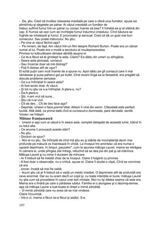 - Da, ştiu. Cred că invidiez relaxarea imediată pe care o oferă unui fumător, spuse ea
plimbîndu-şi degetele pe pahar. Ai văzut vreodată un fumător de
trabuc sufiînd fumul într-un pahar cu coniac înainte să bea? îl întrebă ea şi el clătină din
cap. E frumos să vezi cum se învîrteşte fumul înăuntrul cristalului. Cînd băutura se
înghite se inhalează şi fumul. E provocator şi senzual. Cred că dă un gust mai bun
coniacului. Sau poate trabucului. Nu ştiu;
- Pe cine ai văzut făcînd aşa?
- Pe nimeni, de fapt. Am văzut într-un film despre Richard Burton. Poate era un obicei
numai al lui. Poate era o modă a secolului al nouăsprezecelea.
Privirea lui tulburătoare rămase aţintită asupra ei.
- Ce te-a făcut să te gîndeşti la asta, Claire? Ea dădu din umeri cu stîngăcie.
- Seara asta ploioasă, coniacul.
- Sau încercai doar să mă distragi?
- Poţi fi distras atît de uşor?
El ezită puţin cam mult înainte de a spune nu. Apoi dădu pe gît coniacul care îi mai
rămăsese şi puse paharul gol pe bufet. Cînd reveni lîngă ea la fereastră, era pregătit să
discute probleme serioase.
- Ce s-a întîmplat în seara asta?
- Ai fost acolo doar. Ai văzut.
- Şi tot nu ştiu ce s-a întîmplat. A şters-o, nu?
- Da A şters-o.
- Ştii, n-am vrut să sune...
- Ştiu că n-ai vrut.
- Cît de des... Cît de des face aşa?
- Depinde. Uneori o face,prerrie"ditat. Alteori îi vine din senin. Cîteodată este perfect
lucidă. Altă dată, ca prima dată cînd ai cunoscut-o dumneata, pare derutată, senilă.
Vocea i se înăspri.
Mătase franţuzească
- Uneori e aşa cum ai văzut-o în seara asta, complet detaşată de această lume, trăind în
cu totul alta.
- Ce anume îi provoacă aceste stări?
- Nu ştiu.
- Doctorii ce spun?
- Nici ei nu ştiu. Se întîmplă de cînd mă ştiu eu şi stările de inconştienţă devin mai
profunde pe măsură ce înaintează în vîrstă. La început îmi amintesc că era numai o
uşoară deprimare, în timpul „pauzelor", cum le spunea mătuşa Laurel, mama se retrăgea
în camera ei, unde plîngea zile întregi, refuzînd să se dea jos din pat şi să mănînce.
Mătuşa Laurel şi cu mine îi duceam de mîncare.
- Ar fi trebuit să fie tratată chiar de la început. Claire îl fulgeră cu privirea.
- A fost doar o observaţie, nu o critică, spuse el. Claire îl studie o clipă. Cînd se convinse
că era
, sincer, încetă să mai fie ostilă.
- Acum ştiu că ar fi trebuit să o vadă un medic imediat. O deprimare atît de profundă era
ceva anormal. Dar eu nu eram decît un copil şi, cu toate intenţiile ei bune, mătuşa Laurel
nu ştia cum să procedeze în cazul unei boli mintale. Nici nu îşi dădea seama că asta era.
Mama era o tînără pe care o părăsise iubitul. Familia ei o alungase şi o dezmoş-tenise,
aşa că mătuşa Laurei a luat boala ei drept o inimă zdrobită.
- O inimă zdrobită care nu avea să se mai vindece.
Claire încuviinţă.
- într-o zi, mama a făcut ce-a făcut şi astăzi. S-a
197
 