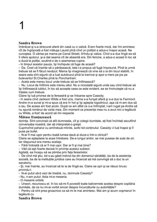 1
Sandra Brown
îmbrăcat şi s-a strecurat afară din casă cu o valiză. Eram foarte mică, dar îmi amintesc
cît de îngrijorată a fost mătuşa Laurel pînă cînd un poliţist a adus-o înapoi acasă. Ne
cunoştea. O zărise pe mama pe Canal Street, tîrîndu-şi valiza. Cînd s-a dus lîngă ea să
îi ofere ajutorul, şi-a dat seama cît de absentă era. Din fericire, a adus-o acasă în loc să
o ducă la poliţie, scutind-o de o asemenea ruşine.
- în timpul acestor pauze, îşi închipute că fuge de acasă?
- Da. Cred că înainte să o părăsească, tata i-a propus să fugă împreună. Pînă la urmă
trebuie să se fi făcut nevăzut. Mama îşi imaginează că vine să o ia din locul stabilit, în
seara asta sînt sigură că a luat autobuzul pînă la tramvai şi apoi a mers pe jos pe
bulevardul St.Charles pînă la Ponchartrain.
- Acela este mereu locul unde trebuie să se întîlnească?
- Nu. Locul de întîlnire este mereu altul. Nu e niciodată sigură unde sau cînd trebuie să
îşi întîlnească iubitul, în loc să accepte ceea ce este evident, ea se învinuieşte că nu a
înţeles cum trebuie.
Claire îşi luă privirea de la fereastră şi se întoarse spre Cassidy.
- în seara cînd Jackson Wilde a fost ucis, mama s-a furişat afară şi s-a dus la Fairmont.
Andre m-a sunat şi mi-a spus că era în hol şi îşi aştepta logodnicul, aşa că m-am dus să
o iau. De aceea am fost acolo. După ce am aflat ce s-a întîmplat, l-am rugat pe Andre să
nu spună nimănui de vizita mea. Din moment ce prezenţa mea nu a avut nici o legătură
cu Wilde, a fost' de acord să îmi respecte
Mătase franţuzească
dorinţa. Sînt convinsă că atît dumneata, cît şi colegii dumitale, aţi fost încîntaţi ascultînd
conversaţia noastră, dar aţi interpretat-o greşit.
Cuprinzînd paharul cu amîndouă mîinile, sorbi tot conţinutul. Cassidy i-l luă înapoi şi îl
puse pe bufet.
- N-ar fi mai uşor pentru toată lumea dacă ai duce-o într-o clinică?
Claire se aşteptase la acea întrebare. De-a lungul anilor, se mai pusese de sute de ori.
Iar răspunsul era mereu acelaşi.
- Fără îndoială că ar fi mai uşor. Dar ar fi şi mai bine?
- Văd că eşti foarte decisă în privinţa acestui subiect.
Agitată, ea începu să se plimbe prin faţa ferestrelor.
- De cînd mă ştiu, tot s-au găsit indivizi ba din domeniul sănătăţii, ba de la asistenţa
socială, ba de la instituţiile juridice care au încercat să mă convingă să o duc la un
sanatoriu.
- Şi, mai înainte, au încercat să te ia de lîngă ea. Claire se opri şi se răsuci brusc
privindu-l.
- N-ai putut să-ţi vezi de treabă, nu, domnule Cassidy?
- Nu, n-am putut. Asta mi-e meseria.
- O meserie oribilă.
- Uneori, recunoscu el. în loc să-mi fi povestit toate balivernele acelea despre copilăria
dumitale, de ce nu mi-ai vorbit sincer despre încurcăturile cu autorităţile?
- Pentru că sînt prea groaznice ca să mi le mai amintesc. Mai am şi acum coşmaruri în
legătură cu
Sandra Brown
 