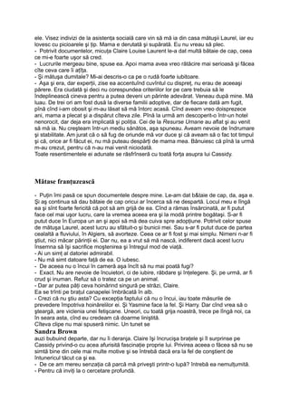 ele. Visez indivizi de la asistenţa socială care vin să mă ia din casa mătuşii Laurel, iar eu
lovesc cu picioarele şi ţip. Mama e derutată şi supărată. Eu nu vreau să plec.
- Potrivit documentelor, micuţa Claire Louise Laurent le-a dat multă bătaie de cap, ceea
ce mi-e foarte uşor să cred.
- Lucrurile mergeau bine, spuse ea. Apoi mama avea vreo rătăcire mai serioasă şi făcea
cîte ceva care îi aţîţa.
- Şi mătuşa dumitale? Mi-ai descris-o ca pe o rudă foarte iubitoare.
- Aşa şi era, dar experţii, zise ea accentuînd cuvîntul cu dispreţ, nu erau de aceeaşi
părere. Era ciudată şi deci nu corespundea criteriilor lor pe care trebuia să le
îndeplinească cineva pentru a putea deveni un părinte adevărat. Veneau după mine. Mă
luau. De trei ori am fost dusă la diverse familii adoptive, dar de fiecare dată am fugit,
pînă cînd i-am obosit şi m-au lăsat să mă întorc acasă. Cînd aveam vreo doisprezece
ani, mama a plecat şi a dispărut cîteva zile. Pînă la urmă am descoperit-o într-un hotel
nenorocit, dar deja era implicată şi poliţia. Cei de la Resurse Umane au aflat şi au venit
să mă ia. Nu creşteam într-un mediu sănătos, aşa spuneau. Aveam nevoie de îndrumare
şi stabilitate. Am jurat că o să fug de oriunde mă vor duce şi că aveam să o fac tot timpul
şi că, orice ar fi făcut ei, nu mă puteau despărţi de mama mea. Bănuiesc că pînă la urmă
m-au crezut, pentru că n-au mai venit niciodată.
Toate resentimentele ei adunate se răsfrînseră cu toată forţa asupra lui Cassidy.
Mătase franţuzească
- Puţin îmi pasă ce spun documentele despre mine. Le-am dat b&taie de cap, da, aşa e.
Şi aş continua să dau bătaie de cap oricui ar încerca să ne despartă. Locul meu e lîngă
ea şi sînt foarte fericită că pot să am grijă de ea. Cînd a rămas însărcinată, ar fi putut
face cel mai uşor lucru, care la vremea aceea era şi la modă printre bogătaşi. S-ar fi
putut duce în Europa un an şi apoi să mă dea cuiva spre adopţiune. Potrivit celor spuse
de mătuşa Laurel, acest lucru au sfătuit-o şi bunicii mei. Sau s-ar fi putut duce de partea
cealaltă a fluviului, în Algiers, să avorteze. Ceea ce ar fi fost şi mai simplu. Nimeni n-ar fi
ştiut, nici măcar părinţii ei. Dar nu, ea a vrut să mă nască, indiferent dacă acest lucru
însemna să îşi sacrifice moştenirea şi întregul mod de viaţă.
- Ai un simţ al datoriei admirabil.
- Nu mă simt datoare faţă de ea. O iubesc.
- De aceea nu o încui în cameră aşa încît să nu mai poată fugi?
- Exact. Nu are nevoie de încuietori, ci de iubire, răbdare şi înţelegere. Şi, pe urmă, ar fi
crud şi inuman. Refuz să o tratez ca pe un animal.
- Dar ar putea păţi ceva hoinărind singură pe străzi, Claire.
Ea se trînti pe braţul canapelei îmbrăcată în alb.
- Crezi că nu ştiu asta? Cu excepţia faptului că nu o încui, iau toate măsurile de
prevedere împotriva hoinărelilor ei. Şi Yasmine face la fel. Şi Harry. Dar cînd vrea să o
şteargă, are viclenia unei fetişcane. Uneori, cu toată grija noastră, trece pe lîngă noi, ca
în seara asta, cînd eu credeam că doarme liniştită.
Cîteva clipe nu mai spuseră nimic. Un tunet se
Sandra Brown
auzi bubuind departe, dar nu îi deranja. Claire îşi încrucişa braţele şi îl surprinse pe
Cassidy privind-o cu acea afurisită fascinaţie proprie lui. Privirea aceea o făcea să nu se
simtă bine din cele mai multe motive şi se întrebă dacă era la fel de conştient de
întunericul tăcut ca şi ea.
- De ce am mereu senzaţia că parcă mă priveşti printr-o lupă? întrebă ea nemulţumită.
- Pentru că inviţi la o cercetare profundă.
 