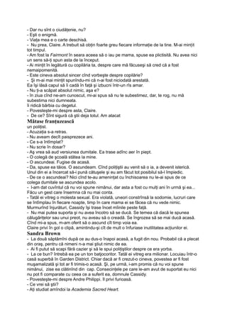 - Dar nu sînt o ciudăţenie, nu?
- Eşti o enigmă.
- Viaţa mea e o carte deschisă.
- Nu prea, Claire. A trebuit să obţin foarte greu fiecare informaţie de la tine. M-ai minţit
tot timpul.
- Am fost la Fairmont în seara aceea să o iau pe mama, spuse ea plictisită. Nu avea nici
un sens să-ţi spun asta de la început.
- Ai minţit în legătură cu copilăria ta, despre care mă făcuseşi să cred că a fost
nemaipomenită.
- Este cineva absolut sincer cînd vorbeşte despre copilărie?
- Şi m-ai mai minţit spunîndu-mi că n-ai fost niciodată arestată.
Ea îşi lăsă capul să îi cadă în faţă şi izbucni într-un rîs amar.
- Nu ţi-a scăpat absolut nimic, aşa e?
- în ziua cînd ne-am cunoscut, mi-ai spus să nu te subestimez, dar, te rog, nu mă
subestima nici dumneata.
îi ridică bărbia cu degetul.
- Povesteşte-mi despre asta, Claire.
- De ce? Sînt sigură că ştii deja totul. Am atacat
Mătase franţuzească
un poliţist.
- Acuzaţia s-a retras.
- Nu aveam decît paisprezece ani.
- Ce s-a întîmplat?
- Nu scrie în dosar?
- Aş vrea să aud versiunea dumitale. Ea trase adînc aer în piept.
- O colegă de şcoală stătea la mine.
- O ascundeai. Fugise de acasă.
- Da, spuse ea tăios. O ascundeam. Cînd poliţiştii au venit să o ia, a devenit isterică.
Unul din ei a încercat să-i pună cătuşele şi eu am făcut tot posibilul să-l împiedic.
- De ce o ascundeai? Nici cînd te-au ameninţat cu închisoarea nu le-ai spus de ce
colega dumitale se ascundea acolo.
- l-am dat cuvîntul că nu voi spune nimănui, dar asta a fost cu mulţi ani în urmă şi ea...
Făcu un gest care însemna că nu mai conta.
- Tatăl ei vitreg o molesta sexual. Era violată, uneori constrînsă la sodomie, lucruri care
se întîmplau în fiecare noapte, timp în care mama ei se făcea că nu vede nimic.
Murmurînd înjurături, Cassidy îşi trase încet mîinile peste faţă.
- Nu mai putea suporta şi nu avea încotro să se ducă. Se temea că dacă le spunea
călugăriţelor sau unui preot, nu aveau să o creadă. Se îngrozea să se mai ducă acasă.
Cînd mi-a spus, m-am oferit să o ascund cît timp voia ea.
Claire privi în gol o clipă, amintindu-şi cît de mult o înfuriase inutilitatea acţiunilor ei.
Sandra Brown
- La două săptămîni după ce au dus-o înapoi acasă, a fugit din nou. Probabil că a plecat
din oraş, pentru că nimeni n-a mai ştiut nimic de ea.
- Ai fi putut să scapi fără cazier şi să le spui poliţiştilor despre ce era yorba.
- La ce bun? întrebă ea pe un ton batjocoritor. Tatăl ei vitreg era milionar. Locuiau într-o
casă superbă în Garden District. Chiar dacă ar fi crezut-o cineva, povestea ar fi fost
muşamalizată şi tot ar fi trimis-o acasă. Şi, pe urmă, i-am promis că nu voi spune
nimănui, zise ea clătinînd din cap. Consecinţele pe care le-am avut de suportat eu nici
nu pot fi comparate cu ceea ce a suferit ea, domnule Cassidy.
- Povesteşte-mi despre Andre Philippi. îl privi furioasă.
- Ce vrei să ştii?
- Aţi studiat amîndoi la Academia Sacred Heart.
 