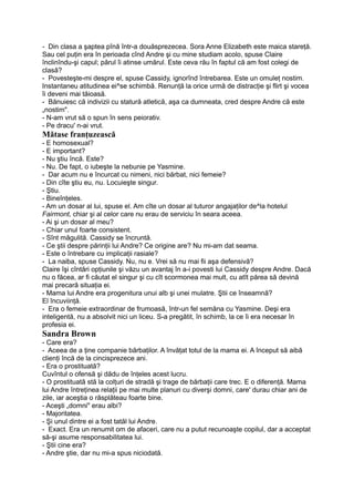 - Din clasa a şaptea pînă într-a douăsprezecea. Sora Anne Elizabeth este maica stareţă.
Sau cel puţin era în perioada cînd Andre şi cu mine studiam acolo, spuse Claire
înclinîndu-şi capul; părul îi atinse umărul. Este ceva rău în faptul că am fost colegi de
clasă?
- Povesteşte-mi despre el, spuse Cassidy, ignorînd întrebarea. Este un omuleţ nostim.
Instantaneu atitudinea ei^se schimbă. Renunţă la orice urmă de distracţie şi flirt şi vocea
îi deveni mai tăioasă.
- Bănuiesc că indivizii cu statură atletică, aşa ca dumneata, cred despre Andre că este
„nostim".
- N-am vrut să o spun în sens peiorativ.
- Pe dracu' n-ai vrut.
Mătase franţuzească
- E homosexual?
- E important?
- Nu ştiu încă. Este?
- Nu. De fapt, o iubeşte la nebunie pe Yasmine.
- Dar acum nu e încurcat cu nimeni, nici bărbat, nici femeie?
- Din cîte ştiu eu, nu. Locuieşte singur.
- Ştiu.
- Bineînţeles.
- Am un dosar al lui, spuse el. Am cîte un dosar al tuturor angajaţilor de^la hotelul
Fairmont, chiar şi al celor care nu erau de serviciu în seara aceea.
- Ai şi un dosar al meu?
- Chiar unul foarte consistent.
- Sînt măgulită. Cassidy se încruntă.
- Ce ştii despre părinţii lui Andre? Ce origine are? Nu mi-am dat seama.
- Este o întrebare cu implicaţii rasiale?
- La naiba, spuse Cassidy. Nu, nu e. Vrei să nu mai fii aşa defensivă?
Claire îşi cîntări opţiunile şi văzu un avantaj în a-i povesti lui Cassidy despre Andre. Dacă
nu o făcea, ar fi căutat el singur şi cu cît scormonea mai mult, cu atît părea să devină
mai precară situaţia ei.
- Mama lui Andre era progenitura unui alb şi unei mulatre. Ştii ce înseamnă?
El încuviinţă.
- Era o femeie extraordinar de frumoasă, într-un fel semăna cu Yasmine. Deşi era
inteligentă, nu a absolvit nici un liceu. S-a pregătit, în schimb, la ce îi era necesar în
profesia ei.
Sandra Brown
- Care era?
- Aceea de a ţine companie bărbaţilor. A învăţat totul de la mama ei. A început să aibă
clienţi încă de la cincisprezece ani.
- Era o prostituată?
Cuvîntul o ofensă şi dădu de înţeles acest lucru.
- O prostituată stă la colţuri de stradă şi trage de bărbaţii care trec. E o diferenţă. Mama
lui Andre întreţinea relaţii pe mai multe planuri cu diverşi domni, care' durau chiar ani de
zile, iar aceştia o răsplăteau foarte bine.
- Aceşti „domni" erau albi?
- Majoritatea.
- Şi unul dintre ei a fost tatăl lui Andre.
- Exact. Era un renumit om de afaceri, care nu a putut recunoaşte copilul, dar a acceptat
să-şi asume responsabilitatea lui.
- Ştii cine era?
- Andre ştie, dar nu mi-a spus niciodată.
 