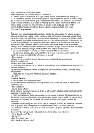 - Şi, chiar dacă ai şti, nu mi-ai spune.
- Nu, nu ţi-aş spune. Cassidy se gîndi cîteva clipe.
- Datorită faptului că tatăl său era bogat, Andre a putut urma la cele mai bune şcoli.
- Da, dar era un proscris. Ceilalţi copii spuneau lucruri neplăcute despre maman a lui şi
pe el îl făceau în toate felurile. Şi eu eram considerată cam la fel, pentru că nu aveam o
viaţă normală de familie. Era firesc ca Andre şi cu mine să ne împrietenim. Mama lui îi
era devotată şi invers. La fel cum mama ei făcuse cu ea, a făcut şi ea cu Andre
învăţîndu-l totul despre mîncăruri, despre băuturi, despre etichetă, cum să se
Mătase franţuzească
J
îmbrace, cum să deosebească lucrurile de calitate de cele proaste, fie că era vorba de
bijuterii, ţesături sau mobilă veche, înainte ca tatăl lui Andre să îi aranjeze o casă, îl lua
pe Andre cu ea cînd se întîlnea cu domnii aceia. O aştepta în holurile unor hoteluri de lux
unde oamenii de culoare nu erau primiţi pînă la începutul anilor şaizeci. Poate pentru că
a avut acest privilegiu, s-a îndrăgostit de hoteluri. Pentru el erau mai frumoase şi mai
sacre decît nişte catedrale, pentru că nu toată lumea avea acces în ele. El putea să
meargă acolo unde alţi copii nu aveau voie. A visat să ajungă să conducă unul, spuse ea
şi, cu o voce distantă, adăugă: mă bucur tare mult că şi-a realizat visul.
- Ce s-a mai întîmplat cu mama lui? întrebă Cassidy. Mai are clientelă?
- Nu, domnule Cassidy. Şi-a luat viaţa tăindu-şi venele cu o lamă. Andre a găsit-o în
cadă într-o după-amiază cînd s-a întors de la şcoală.
- Dumnezeule!
- Dacă nu eşti pregătit să suporţi duhoarea, nu ar trebui să dezgropi trecutul.
El se" încruntă furios.
- Crezi că-mi face plăcere?
- Dacă nu-ţi face plăcere, atunci de ce te încă-păţînezi să scoţi la lumină tot ce e mai urît
în viaţa oamenilor?
- Este unul din aspectele cel mai puţin plăcute ale muncii mele, Claire. Dar este, totuşi,
munca mea.
- Răspunde-mi, te rog, la o întrebare, spuse ea deodată. .
- La care?
Sandra Brown
- Trebuie să-mi spui neapărat Claire?
Se priviră în tăcere cîteva clipe, învăluiţi de tensiune, în cele din urmă, el îi răspunse
întorcîndu-se:
- Nu, nu trebuie.
- Atunci de ce o faci?
El se întoarse atunci din nou, încet. Ochii lui păreau să fi căpătat calităţi tactile atingînd-o
peste tot în acelaşi timp.
- Poţi fi o mincinoasă, Claire, dar proastă nu eşti, spuse el răguşit. Ştii foarte bine de ce.
Ea îi susţinu privirea pînă cînd presiunea din piept deveni insuportabilă. Nu trebuia decît
să nu se mai uite la el, dar nu putea. Se simţea atrasă spre el, legată de el cu fire
invizibile.
Stătuseră atît de nemişcaţi, încît atunci cînd el se mişcă, în sfîrşit, ea tresări fără să vrea.
Dar el îşi ridică doar mîna pentru a-şi masa ceafa de parcă l-ar fi durut muşchii.
- Să revenim la Andre. Te-a sunat în seara aceea ca să-ţi spună că mama dumitale era la
Fairmont.
Ea încuviinţă, îi era greu să vorbească. Inima îi mai bătea încă năvalnic.
- Te-ai dus să o iei? -Da.
- Singură?
- Da. Cu maşina mea.
- La ce oră se întîmpla totul?
 