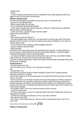 - Nu ştiu sigur.
- Claire...
' - Nu ştiu! strigă ea scuturînd din cap cu nerăbdare. A fost după spectacol, pentru că,
după cum ştii, am fost acolo mai devreme.
Mătase franţuzească
El încercă să îşi păstreze cumpătul, dar ea văzu că nu îi era tocmai uşor.
- Spune-mi o oră aproximativă.
- Miezul nopţii, poate. Nu mai tîrziu.
- Cum a ieşit Mary Catherine fără să ştii?
- Ţi-am spus că poate avea resurse ascunse. A coborît, a descuiat uşa şi a decuplat
alarma înainte să deschidă uşa.
- Chiar şi în timpul „pauzelor" poate fi atît de lucidă?
Claire evită să îl privească.
- Uneori. .
- Bine, deci te-ai dus la Fairmont. •
- Am parcat ilegal vizavi. Ştiam că n-o să stau decît un minut şi aşa a fost. M-am dus
repede în biroul lui Andre, am luat-o pe mama şi am plecat. Probabil că n-am stat mai
mult de două minute.
- Te-a mai văzut cineva? Altcineva dintre angajaţii hotelului?
- Nu ştiu, bănuiesc că poţi întreba.
- Să fii convinsă.
îşi băgă mîinile în buzunare şi privi prin geamurile ude de ploaie, în ciuda torturilor la
care o supunea, Claire observă că avea un profil foarte masculin, o ţinută de bărbat,
începînd de la părufud, pînă la vîrfurile pantofilor.
- L-ai văzut pe Wilde în seara aceea la Superdom. Apoi, mai tîrziu, te-ai aflat în hotelul
unde a fost ucis. Şi ai făcut tot ce-ai putut să ţii totul secret.
- De cîte ori trebuie să-ţi explic? Voiam să-mi apăr mama de bîrfe şi speculaţii. Este chiar
atît de greu să înţelegi?
Sandra Brown
- N-ai stat decît în hol? -Da.
- Nu te-ai dus la nici un alt etaj, în nici o altă parte a hotelului?
-Nu.
- Ai folosit liftul? -Nu.
Se întoarse şi îşi propti mîinile pe braţele canapelei în aşa fel încît îi atingea şoldurile.
Aplecîndu-se spre ea, o întrebă:
- Atunci de ce naiba nu mi-ai spus toate astea mai înainte? Dacă totul era atît de nevinovat,
de ce m-ai minţit?
- Pentru că încercai să mă implici. Numele meu era pe lista neagră a lui Wilde şi păreai să
crezi că acest lucru era important. Ai găsit plicul acela cu tăieturi din ziare pe care dintr-o
prostie încercasem să-l distrug. Erau deja două lucruri împotriva mea. Mă temeam că dacă
vei afla că am fost chiar în apropiere de hotelul Fairmont ai fi făcut ceea ce faci, de fapt, şi ai
fi tras concluzii greşite.
- Sînt greşite, Claire? Te-ai dus la Fairmont numai ca să-ţi iei mama?
- La fel ca în seara asta.
- Cît timp ai stat acolo, nu cumva l-ai rugat pe prietenul tău Andre Philippi să te strecoare în
apartamentul lui Wilde?
- Şi Wilde ar fi stat aşa gol să discute cu mine, care eram o străină?
- De unde ştii că era gol?
- Dar a scris în toate ziarele timp de o lună de. zile că a fost descoperit gol în pat. Şi, pe
urmă, chiar
-----------------------r 210
Mătase franţuzească
 