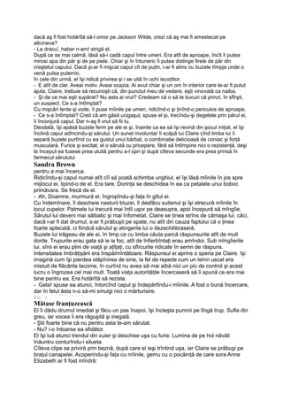 dacă aş fi fost hotărîtă să-l omor pe Jackson Wilde, crezi că aş mai fi amestecat pe
altcineva?
- La dracu', habar n-am! strigă el.
După ce se mai calmă, lăsă să-i cadă capul între umeri. Era atît de aproape, încît îi putea
mirosi apa din păr şi de pe piele. Chiar şi în întuneric îi putea distinge firele de păr din
creştetul capului. Dacă şi-ar fi mişcat capul cît de puţin, i-ar fi atins cu buzele tîmpja unde o
venă pulsa puternic.
în cele din urmă, el îşi ridică privirea şi i se uită în ochi iscoditor.
- E atît de clar. Aveai motiv. Aveai ocazia. Ai avut chiar şi un om în interior care te-ar fi putut
ajuta, Claire, trebuie să recunoşti că, din punctul meu de vedere, eşti vinovată ca naiba.
- Şi de ce mai eşti supărat? Nu asta ai vrut? Credeam că o să te bucuri că prinzi, în sfîrşit,
un suspect. Ce s-a întîmplat?
Cu mişcări lente şi voite, îi puse mîinile pe umeri, ridicînd-o şi ţinînd-o periculos de aproape.
- Ce s-a întîmplat? Cred că am găsit ucigaşul, spuse el şi, trecîndu-şi degetele prin părul ei,
îi înconjură capul. Dar n-aş fi vrut să fii tu.
Deodată, îşi apăsă buzele ferm pe ale ei şi, înainte ca ea să îşi revină din şocul iniţial, el îşi
înclină capul adîncindu-şi sărutul. Un sunet involuntar îi scăpă lui Claire cînd limba lui îi
separă buzele purtînd cu ea gustul unui bărbat, o combinaţie delicioasă de coniac şi forţă
musculară. Furios şi excitat, el o sărută cu pricepere, fără să întîmpine nici o rezistenţă, deşi
la început ea fusese prea uluită pentru a-l opri şi după cîteva secunde era prea prinsă în
farmecul sărutului
Sandra Brown
pentru a mai încerca.
Ridicîndu-şi capul numai atît cîî să poată schimba unghiul, el îşi lăsă mîinile în jos spre
mijlocul ei, lipind-o de el. Era tare. Dorinţa se deschidea în ea ca petalele unui boboc
primăvara. Se frecă de el.
- Ah, Doamne, murmură el, îngropîndu-şi faţa în gîtul ei.
Cu îndemînare, îi descheie nasturii bluzei, îi desfăcu sutienul şi îşi strecură mîinile în
locul cupelor. Palmele lui trecură mai întîi uşor pe deasupra, apoi începură să mîngîie.
Sărutul lui deveni mai sălbatic şi mai înfometat. Claire se ţinea strîns de cămaşa lui, căci,
dacă i-ar fi dat drumul, s-ar fi prăbuşit pe spate, nu atît din cauza faptului că o ţinea
foarte aplecată, ci fiindcă sărutul şi atingerile lui o dezechilibraseră.
Buzele lui trăgeau de ale ei, în timp ce cu limba căuta parcă răspunsurile atît de mult
dorite. Trupurile erau gata să le ia foc, atît de înfierbîntaţi erau amîndoi. Sub mîngîierile
lui, sînii ei erau plini de viaţă şi aţîţaţi, cu sfîrcurile ridicate în semn de răspuns.
Intensitatea îmbrăţişării era înspăimîntătoare. Răspunsul ei aprins o speria pe Claire. îşi
imagină cum îşi pierdea stăpînirea de sine, la fel de repede cum un lemn uscat era
mistuit de flăcările lacome, în curînd nu avea să mai aibă nici un pic de control şi acest
lucru o îngrozea cel mai mult. Toată viaţa autorităţile încercaseră să îi spună ce era mai
bine pentru ea. Era hotărîtă să reziste.
- Gata! spuse ea atunci, întorcînd capul şi îndepărtîndu-i mîinile. A fost o bună încercare,
dar în felul ăsta n-o să-mi smulgi nici o mărturisire.V_____________ :' Ol O X
^___________________—____
£.  c- l
Mătase franţuzească
El îi dădu drumul imediat şi făcu un pas înapoi, îşi încleşta pumnii pe lîngă trup. Sufla din
greu, iar vocea îi era răguşită şi inegală.
- Ştii foarte bine că nu pentru asta te-am sărutat.
- Nu? i-o întoarse ea sfidător.
El îşi luă atunci trendul din cuier şi deschise uşa cu furie. Lumina de pe hol năvăli
înăuntru conturîndu-i silueta.
Cîteva clipe se priviră prin beznă, după care el ieşi trîntind uşa, iar Claire se prăbuşi pe
braţul canapelei. Acoperindu-şi faţa cu mîinile, gemu cu o pocăinţă de care sora Anne
Elizabeth ar fi fost mîndră:
 
