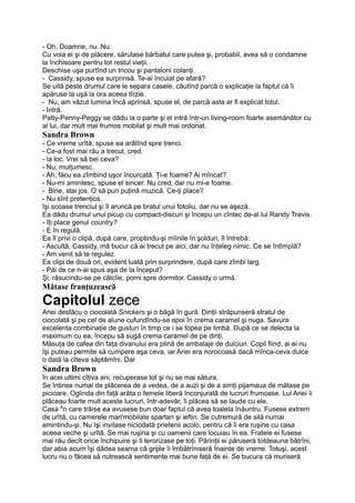 - Oh, Doamne, nu. Nu.
Cu voia ei şi de plăcere, sărutase bărbatul care putea şi, probabil, avea să o condamne
la închisoare pentru tot restul vieţii.
Deschise uşa purtînd un tricou şi pantaloni colanţi.
- Cassidy, spuse ea surprinsă. Te-ai încuiat pe afară?
Se uită peste drumul care le separa casele, căutînd parcă o explicaţie la faptul că îi
apăruse la uşă la ora aceea tîrzie.
- Nu, am văzut lumina încă aprinsă, spuse el, de parcă asta ar fi explicat totul.
- Intră.
Patty-Penny-Peggy se dădu la o parte şi el intră într-un living-room foarte asemănător cu
al lui, dar mult mai frumos mobilat şi mult mai ordonat.
Sandra Brown
- Ce vreme urîtă, spuse ea arătînd spre trenci.
- Ce-a fost mai rău a trecut, cred.
- la loc. Vrei să bei ceva?
- Nu, mulţumesc.
- Ah, făcu ea zîmbind uşor încurcată. Ţi-e foame? Ai mîncat?
- Nu-mi amintesc, spuse el sincer. Nu cred, dar nu mi-e foame.
- Bine, stai jos. O să pun puţină muzică. Ce-ţi place?
- Nu sînt pretenţios.
îşi scoase trenciul şi îl aruncă pe braţul unui fotoliu, dar nu se aşeză.
Ea dădu drumul unui picup cu compact-discuri şi începu un cîntec de-al lui Randy Travis.
- îţi place genul country?
- E în regulă.
Ea îl privi o clipă, după care, proptindu-şi mîinile în şolduri, îl întrebă:
- Ascultă, Cassidy, mă bucur că ai trecut pe aici, dar nu înţeleg nimic. Ce se întîmplă?
- Am venit să te regulez.
Ea clipi de două ori, evident luată prin surprindere, după care zîmbi larg.
- Păi de ce n-ai spus aşa de la început?
Şi, răsucindu-se pe călcîie, porni spre dormitor. Cassidy o urmă.
Mătase franţuzească
Capitolul zece
Ariei desfăcu o ciocolată Snickers şi o băgă în gură. Dinţii străpunseră stratul de
ciocolată şi pe cel de alune cufundîndu-se apoi în crema caramel şi nuga. Savura
excelenta combinaţie de gusturi în timp ce i se topea pe limbă. După ce se delecta la
maximum cu ea, începu să sugă crema caramel de pe dinţi.
Măsuţa de cafea din faţa divanului era plină de ambalaje de dulciuri. Copil fiind, ai ei nu
îşi puteau permite să cumpere aşa ceva, iar Ariei era norocoasă dacă mînca-ceva dulce
o dată la cîteva săptămîni. Dar
Sandra Brown
în acei ultimi cîţiva ani, recuperase tot şi nu se mai sătura.
Se întinse numai de plăcerea de a vedea, de a auzi şi de a simţi pijamaua de mătase pe
picioare. Oglinda din faţă arăta o femeie liberă înconjurată de lucruri frumoase. Lui Ariei îi
plăceau foarte mult aceste lucruri, într-adevăr, îi plăcea să se laude cu ele.
Casa A
n care trăise ea avusese bun doar faptul că avea toaleta înăuntru. Fusese extrem
de urîtă, cu camerele mari'mobilate spartan şi ieftin. Se cutremură de silă numai
amintindu-şi. Nu îşi invitase niciodată prietenii acolo, pentru că îi era ruşine cu casa
aceea veche şi urîtă. Se mai ruşina şi cu oamenii care locuiau în ea. Fratele ei fusese
mai rău decît orice închipuire şi îi terorizase pe toţi. Părinţii ei păruseră totdeauna bătrîni,
dar abia acum îşi dădea seama că grijile îi îmbătrîniseră înainte de vreme. Totuşi, acest
lucru nu o făcea să nutrească sentimente mai bune faţă de ei. Se bucura că muriseră
 
