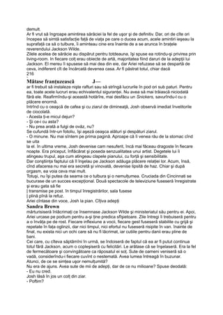 demult.
Ar fi vrut să îngroape amintirea sărăciei la fel de uşor şi de definitiv. Dar, ori de cîte ori
începea să simtă satisfacţie faţă de viaţa pe care o ducea acum, acele amintiri ieşeau la
suprafaţă ca să o tulbure, îi aminteau cine era înainte de a se arunca în braţele
reverendului Jackson Wilde.
Zilele acelea de sărăcie au dispărut pentru totdeauna, îşi spuse ea rotindu-şi privirea prin
living-room. In fiecare colţ erau obiecte de artă, majoritatea fiind daruri de la adepţii lui
Jackson. El mereu îi spusese să mai dea din eie, dar Ariei refuzase să se despartă de
ceva, indiferent cît de încărcată devenea casa. Ar fi păstrat totul, chiar dacă
216
•s,
Mătase franţuzească J—
ar fi trebuit să instaleze nişte rafturi sau să strîngă lucrurile în pod ori sub paturi. Pentru
ea, toate acele lucruri erau echivalentul siguranţei. Nu avea să mai trăiască niciodată
fără ele. Reafirmîndu-şi această hotărîre, mai desfăcu un Snickers, savurîndu-l cu o
plăcere enormă.
Intrînd cu o ceaşcă de cafea şi cu ziarul de dimineaţă, Josh observă imediat învelitorile
de ciocolată.
- Acesta ţi-e micul dejun?
- Şi ce-i cu asta?
- Nu prea arată a fulgi de ovăz, nu?
Se cufundă într-un fotoliu, îşi aşeză ceaşca alături şi despături ziarul.
- O minune. Nu mai sîntem pe prima pagină. Aproape că îi venea rău de la stomac cînd
se uita
la el. în ultima vreme, Josh devenise cam nesuferit, încă mai făceau dragoste în fiecare
noapte. Era priceput, înflăcărat şi poseda senzualitatea unui artist. Degetele lui îi
atingeau trupul, aşa cum atingeau clapele pianului, cu forţă şi sensibilitate.
Dar conştiinţa faptului că îl înşelau pe Jackson adăuga plăcere relaţiei lor. Acum, însă,
cînd afacerea nu mai era secretă şi vinovată, devenise lipsită de haz. Chiar şi după
orgasm, ea voia ceva mai mult.
Totuşi, nu îşi putea da seama ce o tulbura şi o nemulţumea. Cruciada din Cincinnati se
bucurase de un succes excepţional. Două spectacole de televiziune fuseseră înregistrate
şi erau gata să fie
| transmise pe post. în timpul înregistrărilor, sala fusese
| plină pînă la refuz.
Ariei cîntase din voce, Josh la pian. Cîţiva adepţi
Sandra Brown
mărturisiseră înlăcrimaţi ce însemnase Jackson Wilde şi ministeriatul său pentru ei. Apoi,
Ariei urcase pe podium pentru a-şi ţine predica sfîşietoare. Zile întregi îi trebuiseră pentru
a o învăţa pe de rost. Fiecare inflexiune a vocii, fiecare gest fuseseră stabilite cu grijă şi
repetate în faţa oglinzii, dar nici timpul, nici efortul nu fuseseră risipite în van. înainte de
final, nu exista nici un ochi care să nu fi lăcrimat, iar cutiile pentru danii erau pline de
bani.
Cei care, cu cîteva săptămîni în urmă, se îndoiseră de faptul că ea ar fi putut continua
totul fără Jackson, acum o copleşiseră cu felicitări. Le arătase că se înşelaseră. Era la fel
de fermecătoare şi convingătoare ca răposatul ei soţ. Sute de oameni veniseră să o
vadă, considerîndu-i fiecare cuvînt o nestemată. Avea lumea întreagă în buzunar.
Atunci, de ce se simţea uşor nemulţumită?
Nu era de ajuns. Avea sute de mii de adepţi, dar de ce nu milioane? Spuse deodată:
- Eu nu cred.
Josh lăsă în jos un colţ din ziar.
- Poftim?
 