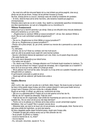 - Nu cred că e atît de minunat faptul că nu mai sîntem pe prima pagină, zise ea şi,
dîndu-se jos de pe divan, începu să se plimbe încoace şi încolo.
Se foia, aranja perne cu ciucuri, rearanja vaze de cristal şi ciobănite din porţelan.
- Ei bine, dacă te face să te simţi mai bine, uite reclama noastră pe pagina a
cincisprezecea.
întoarse ziarul spre ea ca să i-o arate. Sus, tipărit cu caracterele specifice ministeriatului,
era titlul spectacolului, iar sub el o fotografie a ei cu microfonul în
Mătase franţuzească
dreptul gurii şi cu lacrimi şiroindu-i pe obraji. Data şi ora difuzării erau trecute dedesubt.
Ariei privi reclama cu un ochi critic.
- „Rugăciunea lui Jackson Wilde şi ceasul proslăvirii", citi ea. Dar Jackson Wilde a
murit. De ce n-am schimbat numele programului?
-Cum?
- De ce nu „Rugăciunea lui Ariei Wilde şi ceasul proslăvirii"?
- De ce nu „Rugăciunea şi ceasul proslăvirii"?
- Pentru că e prea simplu. Şi, pe urmă, oamenii au nevoie de o persoană cu care să se
identifice.
-Tu, bănuiesc.
- Ei bine, de ce nu? Doar eu vorbesc cel mai mult acum.
Josh se uită la ea peste buza ceştii din care tocmai sorbea.
- Spune-i afurisitului ăstuia de spectacol cum vrei, Ariei, nu-mi pasă cîtuşi de puţin.
- Se vede foarte clar.
El aruncă ziarul deoparte şi se ridică furios.
- Ce naiba vrei să spui?
- Că, dacă n-aş fi fost eu, întreaga afacere s-ar fi încheiat după moartea lui Jackson. Tu
n-ai curaj să conduci nici măcar o grupă de cercetaşi, dar o organizaţie ca a noastră! E
bine că m-ai avut pe mine, altfel ai fi cîntat pe străzi.
- Mi-ar plăcea mai mult să fac asta. Cel puţin nu m-aş simţi ca o pasăre împuţită care se
înfruptă dintr-un cadavru.
O sprînceană creionată cu grijă se arcui.
- Dacă eşti atît de nefericit, ştii foarte bine unde e
219
Sandra Brown
uşa.
Josh o privi, dar, aşa cum ea ştia ce o să facă, dădu înapoi. Se duse la pian şi după ce
îşi trecu mîna peste clape începu să cînte o piesă clasică în care puse toată verva şi
curajul care îi lipseau cînd era vorba de o situaţie dificilă.
După ce se linişti, în sfîrşit, se uită la ea, continuînd să cînte.
- Ştii ce e cu adevărat jalnic? Faptul că nu-ţi dai seama că te faci de rîs.
- Mă fac de rîs? repetă ea ofensată. Faţă de cine?
- Faţă de toţi cei din organizaţie. Eşti orbită de importanţa pe care ţi-o dai. Oamenii.rîd în
spatele tău. De ce crezi că doi şi-au dat deja demisia?
- Pentru că nu le plăcea ca o femeie să le dea ordine. Le-am ameninţat orgoliul
bărbătesc. Dar cui îi pasă? Nici n-aveam nevoie de ei.
- Afacerea asta, pe care tu te lauzi că o ţii pe picioare, se prăbuşeşte, Ariei. Numai că tu
eşti prea orbită de îngîmfare, ca să-ţi dai seama.
îşi trecu degetele peste clape încheind piesa, după care începu alta.
- Probabil că tata stă undeva acolo sus şi rîde zdravăn de noi.
- Te-ai prostit. EIAZÎmbi cu înţeles. '
- încă ţi-e teamă de el, nu, Ariei?
- Ţie ţi-e teamă.
- Eu, cel puţin, recunosc, spuse el. Tu nu.
 