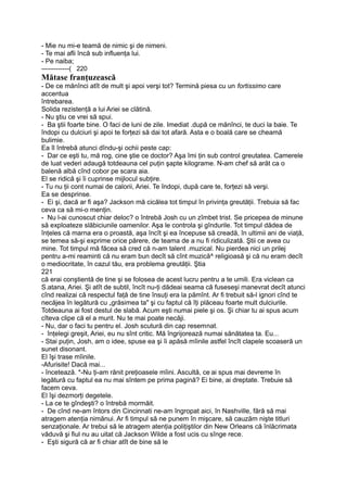 - Mie nu mi-e teamă de nimic şi de nimeni.
- Te mai afli încă sub influenţa lui.
- Pe naiba;
-------------( 220
Mătase franţuzească
- De ce mănînci atît de mult şi apoi verşi tot? Termină piesa cu un fortissimo care
accentua
întrebarea.
Solida rezistenţă a lui Ariei se clătină.
- Nu ştiu ce vrei să spui.
- Ba ştii foarte bine. O faci de luni de zile. Imediat .după ce mănînci, te duci la baie. Te
îndopi cu dulciuri şi apoi te forţezi să dai tot afară. Asta e o boală care se cheamă
bulimie.
Ea îl întrebă atunci dîndu-şi ochii peste cap:
- Dar ce eşti tu, mă rog, cine ştie ce doctor? Aşa îmi ţin sub control greutatea. Camerele
de luat vederi adaugă totdeauna cel puţin şapte kilograme. N-am chef să arăt ca o
balenă albă cînd cobor pe scara aia.
El se ridică şi îi cuprinse mijlocul subţire.
- Tu nu ţii cont numai de calorii, Ariei. Te îndopi, după care te, forţezi să verşi.
Ea se desprinse.
- Ei şi, dacă ar fi aşa? Jackson mă cicălea tot timpul în privinţa greutăţii. Trebuia să fac
ceva ca să mi-o menţin.
- Nu l-ai cunoscut chiar deloc? o întrebă Josh cu un zîmbet trist. Se pricepea de minune
să exploateze slăbiciunile oamenilor. Aşa le controla şi gîndurile. Tot timpul dădea de
înţeles că marna era o proastă, aşa încît şi ea începuse să creadă, în ultimii ani de viaţă,
se temea să-şi exprime orice părere, de teama de a nu fi ridiculizată. Ştii ce avea cu
mine. Tot timpul mă făcea să cred că n-am talent .muzical. Nu pierdea nici un prilej
pentru a-mi reaminti că nu eram bun decît să cînt muzică^ religioasă şi că nu eram decît
o mediocritate, în cazul tău, era problema greutăţii. Ştia
221
că erai conştientă de tine şi se folosea de acest lucru pentru a te umili. Era viclean ca
S.atana, Ariei. Şi atît de subtil, încît nu-ţi dădeai seama că fuseseşi manevrat decît atunci
cînd realizai că respectul faţă de tine însuţi era la pămînt. Ar fi trebuit să-l ignori cînd te
necăjea în legătură cu „grăsimea ta" şi cu faptul că îţi plăceau foarte mult dulciurile.
Totdeauna ai fost destul de slabă. Acum eşti numai piele şi os. Şi chiar tu ai spus acum
cîteva clipe că el a murit. Nu te mai poate necăji.
- Nu, dar o faci tu pentru el. Josh scutură din cap resemnat.
- înţelegi greşit, Ariei, eu nu sînt critic. Mă îngrijorează numai sănătatea ta. Eu...
- Stai puţin, Josh, am o idee, spuse ea şi îi apăsă mîinile astfel încît clapele scoaseră un
sunet disonant.
El îşi trase mîinile.
-Afurisite! Dacă mai...
- încetează. *-Nu ţi-am rănit preţioasele mîini. Ascultă, ce:
ai spus mai devreme în
legătură cu faptul ea nu mai sîntem pe prima pagină? Ei bine, ai dreptate. Trebuie să
facem ceva.
El îşi dezmorţi degetele.
- La ce te gîndeşti? o întrebă mormăit.
- De cînd ne-am întors din Cincinnati ne-am îngropat aici, în Nashville, fără să mai
atragem atenţia nimănui. Ar fi timpul să ne punem în mişcare, să cauzăm nişte titluri
senzaţionale. Ar trebui să le atragem atenţia poliţiştilor din New Orleans că înlăcrimata
văduvă şi fiul nu au uitat că Jackson Wilde a fost ucis cu sînge rece.
- Eşti sigură că ar fi chiar atît de bine să le
 