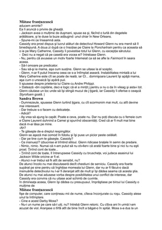 Mătase franţuzească
aducem aminte?
Ea îi aruncă o privire de gheaţă.
- Jackson avea o mulţime de duşmani, spuse ea şi, făcînd o turlă din degetele
arătătoare, şi le duse la buze adăugind: unul chiar în New Orleans.
- Spune-mi ce înseamnă asta.
Cassidy era prost dispus şi lucrul alături de detectivul Howard Glenn nu era menit să îl
binedispună. A doua zi după ce o însoţise pe Claire la Ponchartrain pentru ca aceasta să
o ia pe Mary Catherine, Cassidy îi povestise totul lui Glenn, cu excepţia sărutului.
- Deci nu a negat că pe casetă era vocea ei? întrebase Glenn.
- Nu, pentru că avusese un motiv foarte întemeiat ca să se afle la Fairmont în seara
aceea.
- Să-l omoare pe predicator.
- Sau să-şi ia mama, aşa cum susţine. Glenn se uitase la el sceptic.
- Glenn, n-ar fi putut înscena ceea ce s-a întîmplat aseară. Instabilitatea mintală a lui
Mary Catherine este cît se poate de reală, iar CI... domnişoara Laurent îşi apăjă mama,
aşa cum o ursoaică îşi apără puii.
îi spusese despre prietenia lui Claire cu Andre Philippi.
i- Datează -din copilărie, deci e logic că el a minţit j pentru a nu o da în vileag şi asta-i tot.
Glenn căutase un loc unde să îşi stingă mucul de j ţigară, iar Cassidy îi oferise o ceaşcă
Styrofoam goală. |
Sandra Brown
- Dumnezeule, spusese Glenn turtind ţigara, cu cît scormonim mai mult, cu atît devine
mai interesant.
- Dar trebuie s-o facem cu delicateţe.
- Adică?
- Aş vrea să ajung la capăt. Poate e ceva, poate nu. Dar nu poţi discuta cu o femeie cum
e Claire Laurent duhnind a Camei şi spunînd obscenităţi. Cred că ar fi mult mai bine
dacă m-ai lăsa pe mine.
-Ah?
- Te găseşte de-a dreptul respingător.
Glenn se aşeză mai comod în fotoliu şi îşi puse un picior peste celălalt.
- Dar pe tine cum te găseşte, Cassidy?
- Ce insinuezi? izbucnise el trîntind stiloul. Glenn ridicase braţele în semn de predare.
- Nimic, nimic. Numai că n-am putut să nu ot»4erv că arată foarte bine şi nici tu nu eşti
prost. Ţinînd cont de toate...
- Ţinînd cont de toate, îl întrerupsese Cassidy cu bruscheţe, voi judeca asasinul lui
Jackson Wilde oricine ar fi el.
- Atunci n-ar trebui să fii atît de sensibil, nu?
De atunci încolo nu mai discutaseră decît chestiuni de serviciu. Cassidy era foarte
supărat pe sine pentru că înghiţise momeala lui Glenn, dar nu ar fi făcut-o dacă
insinuările detectivului nu l-ar fi deranjat atît de mult şi îşi dădea seama că acesta ştia.
De atunci nu mai adusese vorba despre posibilitatea unui conflict de interese, dar
Cassidy era convins că nu uitase acel schimb de cuvinte.
în dimineaţa aceea, Glenn îşi dădea cu presupusul, împrăştiase pe biroul lui Cassidy o
mulţime de
Mătase franţuzească
fişe de computer, care conţineau mii de nume, cîteva înconjurate cu roşu. Cassidy alese
unul la întîmplare.
- Cine e acest Darby Moss?
- Nu-i un nume pe care să-l uiţi, nu? întrebă Glenn retoric. Cu cîţiva ani în urmă l-am
acuzat de viol. Aranjase o tîrfă atît de bine încît a băgat-o în spital. Moss s-a dus la un
 