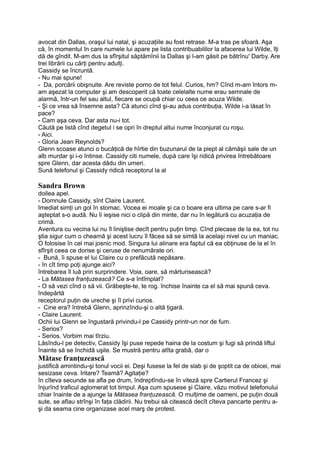 avocat din Dallas, oraşul lui natal, şi acuzaţiile au fost retrase. M-a tras pe sfoară. Aşa
că, în momentul în care numele lui apare pe lista contribuabililor la afacerea lui Wilde, îţi
dă de gîndit. M-am dus la sfîrşitul săptămînii la Dallas şi l-am găsit pe bătrînu' Darby. Are
trei librării cu cărţi pentru adulţi.
Cassidy se încruntă.
- Nu mai spune!
- Da, porcării obişnuite. Are reviste porno de tot felul. Curios, hm? Cînd m-am întors m-
am aşezat la computer şi am descoperit că toate celelalte nume erau semnale de
alarmă, într-un fel sau altul, fiecare se ocupă chiar cu ceea ce acuza Wilde.
- Şi ce vrea să însemne asta? Că atunci cînd şi-au adus contribuţia, Wilde i-a lăsat în
pace?
- Cam aşa ceva. Dar asta nu-i tot.
Căută pe listă cînd degetul i se opri în dreptul altui nume înconjurat cu roşu.
- Aici.
- Gloria Jean Reynolds?
Glenn scoase atunci o bucăţică de hîrtie din buzunarul de la piept al cămăşii sale de un
alb murdar şi i-o întinse. Cassidy citi numele, după care îşi ridică privirea întrebătoare
spre Glenn, dar acesta dădu din umeri.
Sună telefonul şi Cassidy ridică receptorul la al
Sandra Brown
doilea apel.
- Domnule Cassidy, sînt Claire Laurent.
Imediat simţi un gol în stomac. Vocea ei moale şi ca o boare era ultima pe care s-ar fi
aşteptat s-o audă. Nu îi ieşise nici o clipă din minte, dar nu în legătură cu acuzaţia de
crimă.
Aventura cu vecina lui nu îl liniştise decît pentru puţin timp. Cînd plecase de la ea, tot nu
ştia sigur cum o cheamă şi acest lucru îl făcea să se simtă la acelaşi nivel cu un maniac.
O folosise în cel mai josnic mod. Singura lui alinare era faptul că ea obţinuse de la el în
sfîrşit ceea ce dorise şi ceruse de nenumărate ori.
- Bună, îi spuse el lui Claire cu o prefăcută nepăsare.
- în cît timp poţi ajunge aici?
întrebarea îl luă prin surprindere. Voia, oare, să mărturisească?
- La Mătasea franţuzească? Ce s-a întîmplat?
- O să vezi cînd o să vii. Grăbeşte-te, te rog. închise înainte ca el să mai spună ceva.
îndepărtă
receptorul puţin de ureche şi îl privi curios.
- Cine era? întrebă Glenn, aprinzîndu-şi o altă ţigară.
- Claire Laurent.
Ochii lui Glenn se îngustară privindu-l pe Cassidy printr-un nor de fum.
- Serios?
- Serios. Vorbim mai tîrziu.
Lăsîndu-l pe detectiv, Cassidy îşi puse repede haina de la costum şi fugi să prindă liftul
înainte să se închidă uşile. Se mustră pentru atîta grabă, dar o
Mătase franţuzească
justifică amintindu-şi tonul vocii ei. Deşi fusese la fel de slab şi de şoptit ca de obicei, mai
sesizase ceva. Iritare? Teamă? Agitaţie?
în cîteva secunde se afla pe drum, îndreptîndu-se în viteză spre Cartierul Francez şi
înjurînd traficul aglomerat tot timpul. Aşa cum spusese şi Claire, văzu motivul telefonului
chiar înainte de a ajunge la Mătasea franţuzească. O mulţime de oameni, pe puţin două
sute, se aflau strînşi în faţa clădirii. Nu trebui să citească decît cîteva pancarte pentru a-
şi da seama cine organizase acel marş de protest.
 