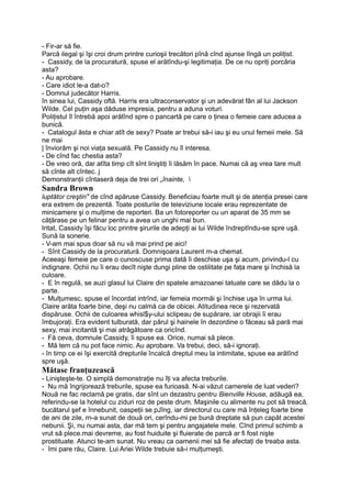 - Fir-ar să fie.
Parcă ilegal şi îşi croi drum printre curioşii trecători pînă cînd ajunse lîngă un poliţist.
- Cassidy, de la procuratură, spuse el arătîndu-şi legitimaţia. De ce nu opriţi porcăria
asta?
- Au aprobare.
- Care idiot le-a dat-o?
- Domnul judecător Harris.
în sinea lui, Cassidy oftă. Harris era ultraconservator şi un adevărat fân al lui Jackson
Wilde. Cel puţin aşa dăduse impresia, pentru a aduna voturi.
Poliţistul îl întrebă apoi arătînd spre o pancartă pe care o ţinea o femeie care aducea a
bunică.
- Catalogul ăsta e chiar atît de sexy? Poate ar trebui să-i iau şi eu unul femeii mele. Să
ne mai
| înviorăm şi noi viaţa sexuală. Pe Cassidy nu îl interesa.
- De cînd fac chestia asta?
- De vreo oră, dar atîta timp cît sînt liniştiţi îi lăsăm în pace. Numai că aş vrea tare mult
să cînte alt cîntec. j
Demonstranţii cîntaseră deja de trei ori „înainte, 
Sandra Brown
luptător creştin" de cînd apăruse Cassidy. Beneficiau foarte mult şi de atenţia presei care
era extrem de prezentă. Toate posturile de televiziune locale erau reprezentate de
minicamere şi o mulţime de reporteri. Ba un fotoreporter cu un aparat de 35 mm se
căţărase pe un felinar pentru a avea un unghi mai bun.
Iritat, Cassidy îşi făcu loc printre şirurile de adepţi ai lui Wilde îndreptîndu-se spre uşă.
Sună la sonerie.
- V-am mai spus doar să nu vă mai prind pe aici!
- Sînt Cassidy de la procuratură. Domnişoara Laurent m-a chemat.
Aceeaşi femeie pe care o cunoscuse prima dată îi deschise uşa şi acum, privindu-l cu
indignare. Ochii nu îi erau decît nişte dungi pline de ostilitate pe faţa mare şi închisă la
culoare.
- E în regulă, se auzi glasul lui Claire din spatele amazoanei tatuate care se dădu la o
parte.
- Mulţumesc, spuse el încordat intrînd, iar femeia mormăi şi închise uşa în urma lui.
Claire arăta foarte bine, deşi nu calmă ca de obicei. Atitudinea rece şi rezervată
dispăruse. Ochii de culoarea whisl$y-ului sclipeau de supărare, iar obrajii îi erau
îmbujoraţi. Era evident tulburată, dar părul şi hainele în dezordine o făceau să pară mai
sexy, mai incitantă şi mai atrăgătoare ca oricînd.
- Fă ceva, domnule Cassidy, îi spuse ea. Orice, numai să plece.
- Mă tem că nu pot face nimic. Au aprobare. Va trebui, deci, să-i ignoraţi.
- în timp ce ei îşi exercită drepturile încalcă dreptul meu la intimitate, spuse ea arătînd
spre uşă.
Mătase franţuzească
- Linişteşte-te. O simplă demonstraţie nu îţi va afecta treburile.
- Nu mă îngrijorează treburile, spuse ea furioasă. N-ai văzut camerele de luat vederi?
Nouă ne fac reclamă pe gratis, dar sînt un dezastru pentru Bienville House, adăugă ea,
referindu-se la hotelul cu ziduri roz de peste drum. Maşinile cu alimente nu pot să treacă,
bucătarul şef e înnebunit, oaspeţii se pJîng, iar directorul cu care mă înţeleg foarte bine
de ani de zile, rn-a sunat de două ori, cerîndu-mi pe bună dreptate să pun capăt acestei
nebunii. Şi, nu numai asta, dar mă tem şi pentru angajatele mele. Cînd primul schimb a
vrut să plece.mai devreme, au fost huiduite şi fluierate de parcă ar fi fost nişte
prostituate. Atunci te-am sunat. Nu vreau ca oamenii mei să fie afectaţi de treaba asta.
- îmi pare rău, Claire. Lui Ariei Wilde trebuie să-i mulţumeşti.
 