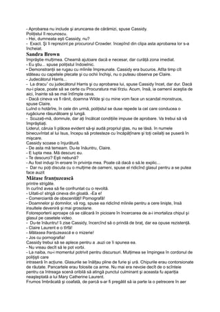 - Aprobarea nu include şi aruncarea de cărămizi, spuse Cassidy.
Poliţistul îl recunoscu.
- Hei, dumneata eşti Cassidy, nu?
- Exact. Şi îi reprezint pe procurorul Crowder. începînd din clipa asta aprobarea lor s-a
încheiat.
Sandra Brown
împrăştie mulţimea. Cheamă ajutoare dacă e necesar, dar curăţă zona imediat.
- Eu ştiu... spuse poliţistul îndoielnic.
• Demonstranţii se rugau cu mîinile împreunate. Cassidy era bucuros. Atîta timp cît
stăteau cu capetele plecate şi cu ochii închişi, nu o puteau observa pe Claire.
- Judecătorul Harris...
- La dracu1
cu judecătorul Harris şi cu aprobarea lui, spuse Cassidy încet, dar dur. Dacă
nu-i place, poate să se certe cu Procuratura mai tîrziu. Acum, însă, ia oamenii aceştia de
aici, înainte să se mai întîmple ceva.
- Dacă cineva va fi rănit, doamna Wilde şi cu mine vom face un scandal monstruos,
spuse Claire.
Luînd o hotărîre, în cele din urmă, poliţistul se duse repede la cel care conducea o
rugăciune răsunătoare şi lungă.
- Scuzaţi-mă, domnule, dar aţi încălcat condiţiile impuse de aprobare. Va trebui să vă
împrăştiaţi.
Liderul, căruia îi plăcea evident să-şi audă propriul glas, nu se lăsă. în numele
binecuvîntat al lui Isus, începu să protesteze cu încăpăţînare şi toţi ceilalţi se puseră în
mişcare.
Cassidy scoase o înjurătură.
- De asta mă temeam. Du-te înăuntru, Claire.
- E lupta mea. Mă descurc eu.
- Te descurci? Eşti nebună?
- Au fost induşi în eroare în privinţa mea. Poate că dacă o să.le explic...
- Dar nu poţi discuta cu o mulţime de oameni, spuse el ridicînd glasul pentru a se putea
face auzit
Mătase franţuzească
printre strigăte.
în curînd avea să fie confruntat cu o revoltă.
- Uitati-o! strigă cineva din gloată. -Ea e!
- Comerciantă de obscenităţi! Pornografă!
- Doamnelor şi domnilor, vă rog, spuse ea ridicînd mîinile pentru a cere linişte, însă
insultele deveniră şi mai grosolane.
Fotoreporterii aproape că se călcară în picioare în încercarea de a-i imortaliza chipul şi
glasul pe casetele video.
- Du-te înăuntru! îi zise Cassidy, încercînd să o prindă de braţ, dar ea opuse rezistenţă.
- Claire Laurent e o tîrfă!
- Mătasea franţuzească e o mizerie!
- Jos cu pornografia!
Cassidy trebui să se aplece pentru a .auzi ce îi spunea ea.
- Nu vreau decît să le pot vorbi.
- La naiba, nu-i momentul potrivit pentru discursuri. Mulţimea se împingea în cordonul de
poliţişti care
intraseră în acţiune. Glasurile se înălţau pline de furie şi ură. Chipurile erau contorsionate
de răutate. Pancartele erau folosite ca arme. Nu mai era nevoie decît de o scînteie
pentru ca întreaga scenă oribilă să atingă punctul culminant şi aceasta fu apariţia
neaşteptată a lui Mary Catherine Laurent.
Frumos îmbrăcată şi coafată, de parcă s-ar fi pregătit să ia parte la o petrecere în aer
 