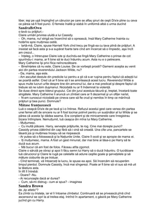 liber, ieşi pe uşă împingînd un cărucior pe care se aflau şiruri de ceşti D/x/e pline cu ceva
ce părea să fi fost punci. O femeie înaltă şi slabă în uniformă albă o urma ducînd
SandraBrOwn
o tavă cu prăjituri.-
Claire urmări privirea uluită a lui Cassidy.
- Oh, mama, nu! strigă ea încercînd să o oprească, însă Mary Catherine înainta cu
hotărîre spre mulţimea ostilă.
- lartă-mă, Claire, spuse Harriett York cînd trecu pe lîngă ea cu tava plină de prăjituri. A
insistat să facă asta şi s-a supărat foarte tare cînd am încercat să o împiedic, aşa încît
am crezut...
- înţeleg, o întrerupse Claire iute şi ducîndu-se lîngă Mary Catherine o prinse de cot
spunîndu-i: mama, ar fi bine să te duci înăuntru acum. Asta nu e o petrecere.
Mary Catherine îşi privi fiica neîncrezătoare.
- Bineînţeles că nu este, Claire Louise. De ce vorbeşti prostii? Oamenii aceştia au venit
aici din partea reverendului Jackson Wilde, nu?
- Da, mama, aşa este.
- Am ascultat destule din predicile lui pentru a şti că s-ar ruşina pentru faptul că adepţii lui
se poartă astfel. Cred că ar fi bine să li se amintească acest lucru. Reverendul Wilde a
spus multe lucruri urîte despre tine din amvonul lui, dar a mai predicat şi despre faptul că
trebuie să ne iubim duşmanul. Niciodată nu ar fi îndemnat la violenţă.
Se duse direct spre liderul grupului. Cei din jurul acestuia tăcură şi, treptat, încetară toate
strigătele. Mary Catherine îi aruncă un zîmbet care ar fi dezarmat şi un ofiţer na/ist,
- N-am cunoscut niciodată pe cineva care să fie crud şi nemilos în timp ce mănîncă
prăjituri şi bea punci. Domnule?
Mătase franţuzească
Luă o ceaşcă D/x/e de pe tavă şi i-o întinse. Refuzul acestui gest care venea din partea
unei femei atît de sincere nu ar fi fost tocmai potrivit pentru un susţinător al lui Wilde şi se
părea că acesta îşi dădea seama. Era conştient şi de minicamerele care înregistrau
bizara întîmplare. Nemulţumit, luă ceaşca din mîna lui Mary Catherine.
- Mulţumesc.
- Cu multă plăcere. Harry, serveşte prăjiturile, te rog. Cine mai doreşte punci?
Cassidy privea clătinînd din cap fără să-i vină să creadă. Una cîte una, pancartele se
lăsară jos şi mulţimea începu să se risipească.
- Ar putea să o folosească şi la Naţiunile Unite. Claire îl ocoli şi se apropie de mama ei.
- îţi mulţumesc, mama. A fost un gest minunat, dar mai bine ai lăsa-o pe Harry să te
ducă sus acum.
- Mă bucur că am fost de folos. Făceau atîta zgomot.
Claire o sărută pe obraz şi apoi îi făcu semn lui Harry să o ducă înăuntru. O lucrătoare
luă căruciorul şi Claire le rugă pe celelalte să adune ceştile goale şi şerveţelele şi să
măture cioburile de pe trotuar.
- Cînd terminaţi, vă întoarceţi la lucru, le spuse ea apoi. Să încercăm să recuperăm
timpul pierdut. Domnule Cassidy, încă mai sîngerezi. Poate ar fi bine să vii sus să mă uit
la tăietura asta.
în lift îl întrebă:
- Doare? -Nu.
- Ai recunoaşte dacă ar durea?
- Cum, să-mi distrug - cum ai spus? - imaginea
Sandra Brown
de „tip atletic"?
Ea zîmbi cu tristeţe, iar el îi întoarse zîmbetul. Continuară să se privească pînă cînd
ascensorul se opri la al treilea etaj. Intrînd în apartament, o găsiră pe Mary Catherine
jucînd gin cu Harry.
 
