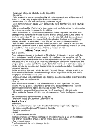 - Au plecat? întrebă ea ridicîndu-şi ochii de pe cărţi.
- Da, mama.
- Totul a revenit la normal, spuse Cassidy. Vă mulţumesc pentru ce aţi făcut, dar aş fi
vrut să nu vă expuneţi aşa primejdiei. Poliţia controla situaţia.
- Uneori este mult mai bine să-ţi rezolvi problemele singur.
- Vino, domnule Cassidy, spuse Claire conducîndu-l spre dormitor. Sîngele îţi picură pe
cămaşă.
- Gin, o auziră pe Mary Catherine în timp ce el o urmă pe Claire într-un dormitor spaţios,
decorat monocromatic, în nuanţe de alb şi fildeş.
Mobila era modernă cu excepţia unui dulap masiv lipit de un perete. Jaluzelele erau
lăsate pentru a pune stavilă în calea soarelui de după-amiază, care arunca umbre pe
patul mare din mijloc. Nu se putu abţine să nu se întrebe cîţi bărbaţi dormiseră, oare,
acolo cu ea. Spusese că nu avusese decît cîteva legături lipsite de importanţă după
ruperea logodnei, dar aceasta ar fi putut fi încă o minciună pe lîngă atîtea altele.
- Aici, spuse ea peste umăr dîndu-i de înţeles că trebuia să o urmeze în baia alăturată.
Semăna cu ceva dintr-un film al anilor treizeci. Pereţii erau îmbrăcaţi în oglinzi, iar cada,
construită în podea, avea un metru adîncime şi de două ori mai
—T Mătase franţuzească
mult în lungime.
Era o încăpere minunată şi era locuită şi folosită de o fiinţă reală - o femeie reală. Un
furou de culoarea piersicii atîrna de un cuier din porţelan montat pe spatele uşii. Pe
măsuţa de toaletă din marmură albă se afla o gamă largă de parfumuri. Un pămătuf alb
nu fusese pus la loc în cutiuţa de sticlă cu pudră de corp, iar capacul nu era închis. Un
şirag de perle se vedea ieşind dintr-o cutie de bijuterii îmbrăcată în satin. Două perii, un
ruj şi o pereche de cercei de aur, de asemenea, nu fuseseră puse la loc. Era acolo şi
colierul cu balonaşe.
Totul o întruchipa pe Claire Laurent. Frumos. De clasă. Elegant. Senzual. Cassidy era
încîntat de atîta feminitate. Asemeni unui copil într-un magazin de jucării, ar fi vrut să
atingă şi să examineze fiecare lucru.
- Cred că am ceva apă oxigenată pe aici. Deschise o parte din peretele cu oglinzi dînd la
iveală un dulap cu medicamente.
- Stai jos.
Avea de ales între scăunelul cu o pernă din catifea albă din faţa mesei de toaletă,
scaunul WC-ului şi bideu. Scăunelul nu părea destul de rezistent pentru a-l susţine,
bideul ieşea din discuţie, aşa că se aşeză pe capacul WC-ului.
Claire veni cu un şerveţel alb ca neaua, pe care îl umezise sub robinetul auriu.
- O să strici asta, îi spuse el ridicîndu-şi privirea spre ea. Petele de sînge nu prea mai
ies.
Ea îi aruncă atunci o privire ciudată şi îi spuse:
- De lucruri te poţi lipsi, domnule Cassidy, dar de
Sandra Brown
oameni nu.
Tăietura era la marginea pometului. Tresări cînd îl atinse cu şerveţelul ud şi rece.
- De ce nu renunţi la „domnule"? Spune-mi Cassidy.
- Care ţi-e numele mic?
- Robeft.
- Un nume foarte respectabil.
îi tampona rana cu şerveţelul pe care apoi îl aruncă în chiuvetă şi luă un ghemotoc de
vată dintr-un recipient de cristal pe care îl îmbibă cu apă oxigenată.
- S-ar putea să usture.
El strînse din dinţi, dar nu fu chiar aşa de rău.
- E prea celtic.
 