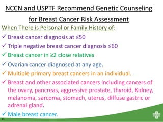 15
NCCN and USPTF Recommend Genetic Counseling
for Breast Cancer Risk Assessment
When There is Personal or Family History of:
 Breast cancer diagnosis at ≤50
 Triple negative breast cancer diagnosis ≤60
 Breast cancer in ≥2 close relatives
 Ovarian cancer diagnosed at any age.
 Multiple primary breast cancers in an individual.
 Breast and other associated cancers including cancers of
the ovary, pancreas, aggressive prostate, thyroid, Kidney,
melanoma, sarcoma, stomach, uterus, diffuse gastric or
adrenal gland.
 Male breast cancer.
 