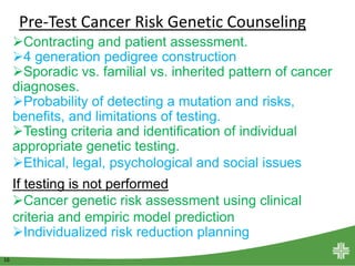 16
Contracting and patient assessment.
4 generation pedigree construction
Sporadic vs. familial vs. inherited pattern of cancer
diagnoses.
Probability of detecting a mutation and risks,
benefits, and limitations of testing.
Testing criteria and identification of individual
appropriate genetic testing.
Ethical, legal, psychological and social issues
If testing is not performed
Cancer genetic risk assessment using clinical
criteria and empiric model prediction
Individualized risk reduction planning
Pre-Test Cancer Risk Genetic Counseling
 
