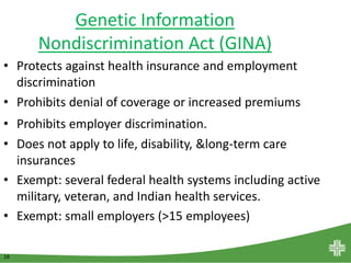 18
Genetic Information
Nondiscrimination Act (GINA)
• Protects against health insurance and employment
discrimination
• Prohibits denial of coverage or increased premiums
• Prohibits employer discrimination.
• Does not apply to life, disability, &long-term care
insurances
• Exempt: several federal health systems including active
military, veteran, and Indian health services.
• Exempt: small employers (>15 employees)
 