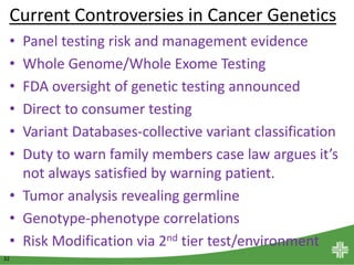 32
Current Controversies in Cancer Genetics
• Panel testing risk and management evidence
• Whole Genome/Whole Exome Testing
• FDA oversight of genetic testing announced
• Direct to consumer testing
• Variant Databases-collective variant classification
• Duty to warn family members case law argues it’s
not always satisfied by warning patient.
• Tumor analysis revealing germline
• Genotype-phenotype correlations
• Risk Modification via 2nd tier test/environment
 