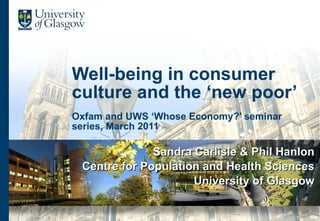 Well-being in consumer culture and the ‘new poor’ Oxfam and UWS ‘Whose Economy?’ seminar series, March 2011 Sandra Carlisle & Phil Hanlon Centre for Population and Health Sciences University of Glasgow 