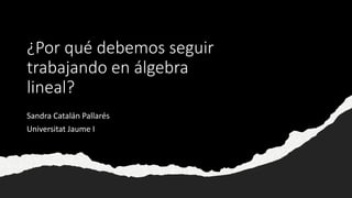 ¿Por qué debemos seguir
trabajando en álgebra
lineal?
Sandra Catalán Pallarés
Universitat Jaume I
 