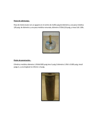 Pesos de sobrecarga.-
Peso de metal anular con un agujero en el centro de 21/82 pulg de diámetro y una pesa metálica
1/8 pulg. de diámetro y una pesa metálica ranurada, diámetro 57/8±1/16 pulg, y masa 5±0..10lb..
Pistón de penetración.-
Cilíndrico metálico diámetro 1.954±0.005 pulg área 3 pulg 2 diámetro 1.954 ± 0.005 pulg, área3
pulgy 2, y una longitud no inferior a 4 pulg.
 
