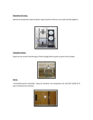 Dispositivo de Carga.-
Aparato de compresión capaz de aplicar carga creciente uniforme a una razón de 0.05 pulg/min.
Tanquede remojo.-
Capaz de man tenerel nivel del agua a 25mm (1pulg) sobre la parte su perior de los moldes.
Horno.
Termostáticamente controlado capaz de mantener una temperatura de (110 5)ºC ó(230 9) ºF
para el secado de las muestras.
 